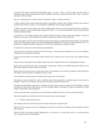 Em Daniel 9:24 Setenta semanas estão determinadas sobre o teu povo e sobre a tua santa cidade, para fazer cessar a
transgressão, para dar fim aos pecados, para expiar a iniqüidade, para trazer a justiça eterna, para selar a visão e a profecia e
para ungir o Santo dos Santos.
(Ou seja, o tempo para o povo voltar do cativeiro e reconstruir a cidade e o templo novamente ).
25 Sabe e entende: desde a saída da ordem para restaurar e para edificar Jerusalém, até ao Ungido, ao Príncipe, sete semanas e
sessenta e duas semanas; as praças e as circunvalações se reedificarão, mas em tempos angustiosos.
26 Depois das sessenta e duas semanas, será morto o Ungido e já não estará; e o povo de um príncipe que há de vir destruirá a
cidade e o santuário, ( Inicio da abominação assoladora em 70 DC ) e o seu fim será num dilúvio, e até ao fim haverá guerra;
desolações são determinadas.
E em Daniel 12:11a
12 E desde o tempo em que o continuo sacrifício for tirado, e posta a abominação desoladora, * haverá mil
duzentos e noventa dias. * Bem aventurado o que espera e chega até mil trezentos e trinta e cinco dias.
Vemos que as datas se não são exatas são próximas, do que estava predito que o poder da Besta duraria sobre o povo de Deus,
desde o ano 70 DC quando começou com o inicio da abominação assoladora até 1334 DC que é uma media entre 1309 e 1377
quando deve ter findado todo poder do papado, nos da 1264 anos de tribulação aos verdadeiros cristãos.
Os tempos não são exatos mas são bem próximos aos profetizados.
Temos que levar em conta que a história não é exata nas datas, o que gera pequenas diferenças, mas os fatos são inegáveis,
aconteceram como as profecias descreverão.
Vemos que ela tenta mudar as leis de Deus, muda a maneira como se contam os anos e dias, faz tudo o que a respeito dela está
escrito,
Até aqui vimos os três grandes reinos, também o quarto reino que é o Império Romano com sua perseguição aos cristãos.
Depois vimos sua divisão dando origem a Europa dentro da qual surge o vaticano com o Papado que, procura mudar a Lei de
Deus, tentam impedir ao homem comum de ler a bíblia.
Rezam missas em latin para que só se possa dizer amem a eles, perseguem o povo de Deus e qualquer um que discorde dos
seus dogmas é taxado de herege, e condenados à tortura e morte.
Como profetizado esta cabeça senta-se no lugar de Deus e agem como se fossem Deus.
Pois julgam aos homens dizendo este é santo e o beatificam, fazem uma imagem dele e o mandam cultuar e a outro dizem este
é herege e o matam, ou excomungam o que quer dizer não entrara no paraíso criado por Deus.
Introduzem uma infinidade de apostasias nos evangelhos de Cristo, requerem para si o tratamento de Sua Santidade, e durante
um período de tempo fazem como querem, pois tem autoridade religiosa e autoridade de estado, mas passado este tempo
perdem sua autoridade e quase desaparecem.
Tornam a voltar novamente, mas agora tem seu poder limitado a influenciar os povos e reis com sua doutrina apóstata.
Mas não nos enganemos se ela pudesse faria tudo novamente todas as suas perseguições.
• O quinto e ultimo reino desta terra.
Bem chegamos até onde à narrativa feita por Jesus começa a falar sobre sua segunda vinda:
Mateus 24:27. Diz, porque, assim como o relâmpago sai do oriente e se mostra até ao ocidente assim será também a vinda do
Filho do homem.
Mateus 24:29a
30. E logo depois da aflição daqueles dias, o sol escurecerá, e a lua não dará a sua luz, e as estrelas cairão do
céu, e as potencias dos céus serão abaladas.
14
 