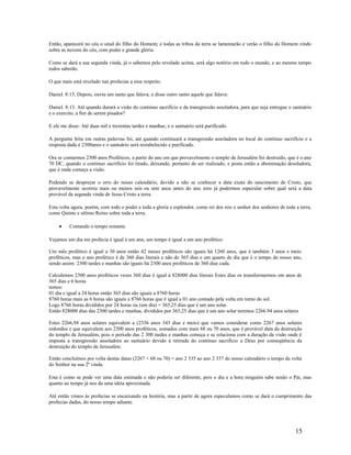 Então, aparecerá no céu o sinal do filho do Homem; e todas as tribos da terra se lamentarão e verão o filho do Homem vindo
sobre as nuvens do céu, com poder e grande glória.
Como se dará a sua segunda vinda, já o sabemos pelo revelado acima, será algo notório em todo o mundo, e ao mesmo tempo
todos saberão.
O que mais está revelado nas profecias a esse respeito.
Daniel. 8:13. Depois, ouviu um santo que falava; e disse outro santo aquele que falava:
Daniel. 8:13. Até quando durará a visão do continuo sacrifício e da transgressão assoladora, para que seja entregue o santuário
e o exercito, a fim de serem pisados?
E ele me disse: Até duas mil e trezentas tardes e manhas; e o santuário será purificado.
A pergunta feita em outras palavras foi, até quando continuará a transgressão assoladora no local do continuo sacrifício e a
resposta dada é 2300anos e o santuário será restabelecido e purificado.
Ora se contarmos 2300 anos Proféticos, a partir do ano em que provavelmente o templo de Jerusalém foi destruído, que é o ano
70 DC, quando o continuo sacrifício foi tirado, deixando, portanto de ser realizado, e posta então a abominação desoladora,
que é onde começa a visão.
Podendo se desprezar o erro do nosso calendário, devido a não se conhecer a data exata do nascimento de Cristo, que
provavelmente ocorreu mais ou menos seis ou sete anos antes do ano zero já podermos especular sobre qual será a data
provável da segunda vinda de Jesus Cristo a terra.
Esta volta agora, porém, com todo o poder e toda a gloria e esplendor, como rei dos reis e senhor dos senhores de toda a terra,
como Quinto e ultimo Reino sobre toda a terra.
• Contando o tempo restante.
Vejamos um dia em profecia é igual á um ano, um tempo é igual a um ano profético.
Um mês profético é igual a 30 anos então 42 meses proféticos são iguais há 1260 anos, que é também 3 anos e meio
proféticos, mas o ano profético é de 360 dias literais e não de 365 dias e um quarto de dia que é o tempo do nosso ano,
sendo assim: 2300 tardes e manhas são iguais há 2300 anos proféticos de 360 dias cada.
Calculemos 2300 anos proféticos vezes 360 dias é igual á 828000 dias literais Estes dias os transformarmos em anos de
365 dias e 6 horas
temos:
01 dia e igual a 24 horas então 365 dias são iguais a 8760 horas
8760 horas mais as 6 horas são iguais a 8766 horas que é igual a 01 ano contado pela volta em torno do sol.
Logo 8766 horas divididos por 24 horas ou (um dia) = 365,25 dias que é um ano solar.
Então 828000 dias das 2300 tardes e manhas, divididos por 365,25 dias que é um ano solar teremos 2266.94 anos solares
Estes 2266,94 anos solares equivalem a (2336 anos 343 dias e meio) que vamos considerar como 2267 anos solares
redondos e que equivalem aos 2300 anos proféticos, somados com mais 68 ou 70 anos, que é provável data da destruição
do templo de Jerusalém, pois o período das 2 300 tardes e manhas começa e se relaciona com a duração da visão onde é
imposta a transgressão assoladora ao santuário devido à retirada do continuo sacrifício a Deus por conseqüência da
destruição do templo de Jerusalém.
Então concluímos por volta destas datas (2267 + 68 ou 70) = ano 2 335 ao ano 2 337 do nosso calendário o tempo da volta
do Senhor na sua 2ª vinda.
Esta é como se pode ver uma data estimada e não poderia ser diferente, pois o dia e a hora ninguém sabe senão o Pai, mas
quanto ao tempo já nos da uma idéia aproximada.
Até então vimos às profecias se encaixando na história, mas a partir de agora especulamos como se dará o cumprimento das
profecias dadas, do nosso tempo adiante.
15
 
