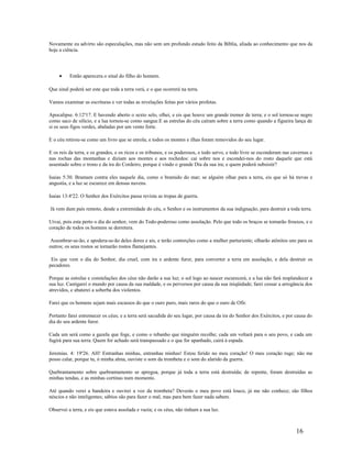 Novamente eu advirto são especulações, mas não sem um profundo estudo feito da Bíblia, aliada ao conhecimento que nos da
hoje a ciência.
• Então aparecera o sinal do filho do homem.
Que sinal poderá ser este que toda a terra verá, e o que ocorrerá na terra.
Vamos examinar as escrituras e ver todas as revelações feitas por vários profetas.
Apocalipse. 6:12a
17. E havendo aberto o sexto selo, olhei, e eis que houve um grande tremor de terra; e o sol tornou-se negro
como saco de silício, e a lua tornou-se como sangue.E as estrelas do céu caíram sobre a terra como quando a figueira lança de
si os seus figos verdes, abaladas por um vento forte.
E o céu retirou-se como um livro que se enrola; e todos os montes e ilhas foram removidos do seu lugar.
E os reis da terra, e os grandes, e os ricos e os tribunos, e os poderosos, e todo servo, e todo livre se esconderam nas cavernas e
nas rochas das montanhas e diziam aos montes e aos rochedos: cai sobre nos e escondei-nos do rosto daquele que está
assentado sobre o trono e da ira do Cordeiro, porque é vindo o grande Dia da sua ira; e quem poderá subsistir?
Isaias 5:30. Bramam contra eles naquele dia, como o bramido do mar; se alguém olhar para a terra, eis que só há trevas e
angustia, e a luz se escurece em densas nuvens.
Isaias 13:4a
22. O Senhor dos Exércitos passa revista as tropas de guerra.
Já vem dum país remoto, desde a extremidade do céu, o Senhor e os instrumentos da sua indignação, para destruir a toda terra.
Uivai, pois esta perto o dia do senhor, vem do Todo-poderoso como assolação. Pelo que todo os braços se tornarão frouxos, e o
coração de todos os homens se derretera.
Assonbrar-se-ão, e apodera-se-ão deles dores e ais, e terão contorções como a mulher parturiente; olharão atônitos uns para os
outros; os seus rostos se tornarão rostos flamejantes.
Eis que vem o dia do Senhor, dia cruel, com ira e ardente furor, para converter a terra em assolação, e dela destruir os
pecadores.
Porque as estrelas e constelações dos céus não darão a sua luz; o sol logo ao nascer escurecerá, e a lua não fará resplandecer a
sua luz. Castigarei o mundo por causa da sua maldade, e os perversos por causa da sua iniqüidade; farei cessar a arrogância dos
atrevidos, e abaterei a soberba dos violentos.
Farei que os homens sejam mais escassos do que o ouro puro, mais raros do que o ouro de Ofir.
Portanto farei estremecer os céus; e a terra será sacudida do seu lugar, por causa da ira do Senhor dos Exércitos, e por causa do
dia do seu ardente furor.
Cada um será como a gazela que foge, e como o rebanho que ninguém recolhe; cada um voltará para o seu povo, e cada um
fugirá para sua terra. Quem for achado será transpassado e o que for apanhado, cairá à espada.
Jeremias. 4: 19a
26. AH! Entranhas minhas, entranhas minhas! Estou ferido no meu coração! O meu coração ruge; não me
posso calar, porque tu, ó minha alma, ouviste o som da trombeta e o som do alarido da guerra.
Quebrantamento sobre quebrantamento se apregoa, porque já toda a terra está destruída; de repente, foram destruídas as
minhas tendas, e as minhas cortinas num momento.
Até quando verei a bandeira e ouvirei a voz da trombeta? Deverás o meu povo está louco, já me não conhece; são filhos
néscios e não inteligentes; sábios são para fazer o mal, mas para bem fazer nada sabem.
Observei a terra, e eis que estava assolada e vazia; e os céus, não tinham a sua luz.
16
 