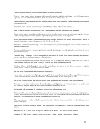Observei os montes, e eis que estavam tremendo; e todos os outeiros estremeciam.
Observei e vi que homem nenhum havia e que todas as aves do céu tinham fugido.Vi também que a terra fértil era um deserto
e que todas as suas cidades estavam derribadas diante do Senhor, diante do furor da sua ira.
Porque assim diz o Senhor: toda esta terra será assolada; de todo, porém, a não consumirei. Por isso, lamentará a terra e os céus
em cima enegrecerão.
(Novamente vemos o mesmo quadro, mas agora cita também que todas as cidades foram destruídas.).
Isaias. 24. Eis que o Senhor devasta e desola a terra, e transtorna a sua superfície, e dispersa os seus moradores.
E o que suceder ao povo sucederá ao sacerdote; ao servo, como ao senhor; a serva, como a sua senhora; ao comprador como ao
vendedor; ao que empresta, como ao que toma emprestado; ao que dá usura, como ao que paga usura.
A terra será de todo devastada e totalmente saqueada, porque o Senhor pronunciou esta palavra. A terra pranteia e murcha; o
mundo enfraquece e se murcha; enfraquecem os mais altos do povo da terra.
Na verdade, a terra está contaminada por causa dos seus moradores, porquanto transgridem as leis, mudam os estatutos e
quebram a aliança eterna.
Por isso, a maldição consome a terra, e os que habitam nela serão desolados; por isso serão queimados os moradores da terra, e
poucos homens restarão.
Pranteia o vinho, e enfraquece a vide; e gemem todos os que estavam de coração alegre. Cessou o folguedo dos tamborins,
acabou o ruído dos que exultam, e descansou a alegria da harpa.
Com canções não beberão vinho; a bebida forte será amarga para os que a beberem. Demolida está a cidade, vazia, todas as
casas fecharam, ninguém já pode entrar. Gritam por vinho nas ruas, fez-se noite para toda alegria.
Na cidade, só ficou a desolação, e a porta está reduzida a ruínas. Porque será na terra, no meio destes povos, como o varejar da
oliveira, e como o rebuscar, quando está acabada a vindima.
(Ou seja, haverá fome e buscarão desesperadamente por comida.).
Eles levantam a voz e cantam com alegria: por causa da glória do Senhor exultam desde o mar. Por isso glorificai ao Senhor no
Oriente, e nas terras do mar ao nome do Senhor Deus de Israel. Dos confins da terra cantar: glória ao Justo.
Mas eu digo: Definho, definho, ai de mim! Os pérfidos tratam perfidamente; sim os pérfidos tratam mui perfidamente.
Terror, cova e laço vêm sobre ti ó morador da terra. E será que aquele fugir da voz do terror cairá na cova, e se sair da cova o
laço o prenderá; porque as represas do alto se abrem, e tremem os fundamentos da terra.
A terra está de todo quebrantada, ela totalmente se rompe, a terra violentamente se move.
A terra cambaleia como um bêbado, e balanceia como rede de dormir; a sua transgressão pesa sobre ela, ela cairá e jamais se
levantará, naquele dia o Senhor castigará no céu as hostes celestes, e os reis da terra na terra. Serão ajuntados como presos em
masmorra, e encerrados num cárcere, e serão castigados depois de muitos dias.
A lua se envergonhará e o sol se confundirá quando o Senhor dos Exércitos reinar no monte Sião e em Jerusalém; perante os
anciãos haverá glória.
(Estes últimos Referem-se à prisão de Satanás e seus anjos relatados em Apocalipse, e o Reinado de mil anos do Senhor Jesus
Cristo.).
Apocalipse 20:1 E VI descer do céu um anjo, que tinha a chave do abismo, e uma grande cadeia na sua mão.
Apocalipse 20:2 Ele prendeu o dragão, a antiga serpente, que é o Diabo e Satanás, e amarrou-o por mil anos.
17
 