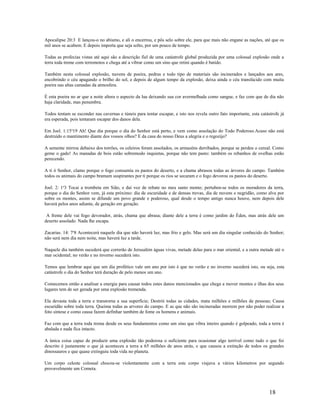 Apocalipse 20:3 E lançou-o no abismo, e ali o encerrou, e pôs selo sobre ele, para que mais não engane as nações, até que os
mil anos se acabem. E depois importa que seja solto, por um pouco de tempo.
Todas as profecias vistas até aqui são a descrição fiel de uma catástrofe global produzida por uma colossal explosão onde a
terra toda treme com terremotos e chega até a vibrar como um sino que retini quando é batido.
Também nesta colossal explosão, nuvens de poeira, pedras e todo tipo de materiais são incinerados e lançados aos ares,
encobrindo o céu apagando o brilho do sol, e depois de algum tempo da explosão, deixa ainda o céu translúcido com muita
poeira nas altas camadas da atmosfera.
É esta poeira no ar que a noite altera o aspecto da lua deixando sua cor avermelhada como sangue, e faz com que de dia não
haja claridade, mas penumbra.
Todos tentam se esconder nas cavernas e túneis para tentar escapar, e isto nos revela outro fato importante, esta catástrofe já
era esperada, pois tentaram escapar dos danos dela.
Em Joel. 1:15a
19 Ah! Que dia porque o dia do Senhor está perto, e vem como assolação do Todo Poderoso.Acaso não está
destruído o mantimento diante dos vossos olhos? E da casa do nosso Deus a alegria e o regozijo?
A semente mirrou debaixo dos torrões, os celeiros foram assolados, os armazéns derribados, porque se perdeu o cereal. Como
geme o gado! As manadas de bois estão sobremodo inquietas, porque não tem pasto: também os rebanhos de ovelhas estão
perecendo.
A ti ó Senhor, clamo porque o fogo consumiu os pastos do deserto, e a chama abrasou todas as árvores do campo. Também
todos os animais do campo bramam suspirantes por ti porque os rios se secaram e o fogo devorou os pastos do deserto.
Joel. 2: 1a
3 Tocai a trombeta em Sião, e daí voz de rebate no meu santo monte; pertuben-se todos os moradores da terra,
porque o dia do Senhor vem, já esta próximo: dia de escuridade e de densas trevas, dia de nuvens e negridão, como alva por
sobre os montes, assim se difunde um povo grande e poderoso, qual desde o tempo antigo nunca houve, nem depois dele
haverá pelos anos adiante, de geração em geração.
A frente dele vai fogo devorador, atrás, chama que abrasa; diante dele a terra é como jardim do Éden, mas atrás dele um
deserto assolado. Nada lhe escapa.
Zacarias. 14: 7a
8 Acontecerá naquele dia que não haverá luz, mas frio e gelo. Mas será um dia singular conhecido do Senhor;
não será nem dia nem noite, mas haverá luz a tarde.
Naquele dia também sucederá que correrão de Jerusalém águas vivas, metade delas para o mar oriental, e a outra metade até o
mar ocidental; no verão e no inverno sucederá isto.
Temos que lembrar aqui que um dia profético vale um ano por isto é que no verão e no inverno sucederá isto, ou seja, esta
catástrofe o dia do Senhor terá duração de pelo menos um ano.
Comecemos então a analisar a energia para causar todos estes danos mencionados que chega a mover montes e ilhas dos seus
lugares tem de ser gerada por uma explosão tremenda.
Ela devasta toda a terra e transtorna a sua superfície; Destrói todas as cidades, mata milhões e milhões de pessoas; Causa
escuridão sobre toda terra. Queima todas as arvores do campo. E as que não são incineradas morrem por não poder realizar a
foto síntese e como causa fazem definhar também de fome os homens e animais.
Faz com que a terra toda trema desde os seus fundamentos como um sino que vibra inteiro quando é golpeado, toda a terra é
abalada e nada fica intacto.
A única coisa capaz de produzir uma explosão tão poderosa o suficiente para ocasionar algo terrível como tudo o que foi
descrito é justamente o que já aconteceu a terra a 65 milhões de anos atrás, e que causou a extinção de todos os grandes
dinossauros e que quase extinguiu toda vida no planeta.
Um corpo celeste colossal chocou-se violentamente com a terra este corpo viajava a vários kilometros por segundo
provavelmente um Cometa.
18
 
