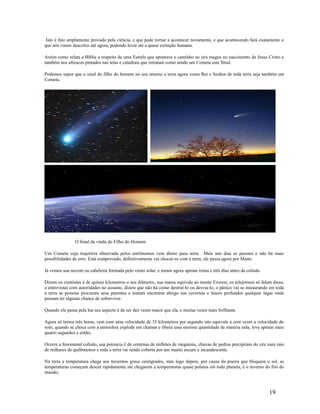 Isto é fato amplamente provado pela ciência, e que pode tornar a acontecer novamente, e que acontecendo fará exatamente o
que nós vimos descritos até agora, podendo levar até a quase extinção humana.
Assim como relata a Bíblia a respeito de uma Estrela que apontava o caminho ao reis magos no nascimento de Jesus Cristo e
também nos afrescos pintados nas telas e catedrais que retratam como sendo um Cometa este Sinal.
Podemos supor que o sinal do filho do homem no seu retorno a terra agora como Rei e Senhor de toda terra seja também um
Cometa.
O Sinal da vinda do Filho do Homem
Um Cometa cuja trajetória observada pelos astrônomos vem direto para terra. Mais uns dias se passam e não há mais
possibilidades de erro. Está comprovado, definitivamente vai chocar-se com a terra, ele passa agora por Marte.
Já vemos sua nuvem ou cabeleira formada pelo vento solar, e temos agora apenas trinta e três dias antes da colisão.
Dizem os cientistas é de quinze kilometros o seu diâmetro, sua massa equivale ao monte Everest, os telejornais só falam disso,
a entrevistas com autoridades no assunto, dizem que não há como destruí-lo ou desvia-lo, o pânico vai se instaurando em toda
a terra as pessoas procuram seus parentes e tentam encontrar abrigo nas cavernas e túneis profundos qualquer lugar onde
possam ter alguma chance de sobreviver.
Quando ele passa pela lua seu aspecto é de ser dez vezes maior que ela, e muitas vezes mais brilhante.
Agora só temos três horas, vem com uma velocidade de 35 kilometros por segundo isto equivale a cem vezes a velocidade do
som, quando se choca com a atmosfera explode em chamas e libera uma enorme quantidade de matéria nela, leva apenas mais
quatro segundos e então;
Ocorre a fenomenal colisão, sua potencia é de centenas de milhões de megatons, chuvas de pedras precipitam do céu num raio
de milhares de quilômetros e toda a terra vai sendo coberta por um manto escuro e incandescente.
Na terra a temperatura chega aos trezentos graus centígrados, mas logo depois, por causa da poeira que bloqueia o sol, as
temperaturas começam descer rapidamente até chegarem a temperaturas quase polares em todo planeta, é o inverno do fim do
mundo;
19
 