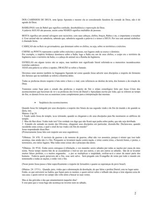 DOS CAMINHOS DE DEUS, uma Igreja Apostata e mesmo ela se considerando fazedora da vontade de Deus, não é do
agrado de Deus.
BABILONIA vem de Babel que significa confusão, desobediência e reprovação de Deus.
A palavra AGUAS são pessoas, assim como MARES significa multidões de pessoas.
BESTA significa um animal selvagem sem raciocínio, com suas cabeças, chifres, braços, Rabos e etc, o importante a ressaltar
é: Esse animal não ter sabedoria, sabendo que, sabedoria segundo a palavra é o temor a DEUS. Por isso este animal simbólico
é chamado besta.
CABEÇAS são os Reis ou governadores, que dominam sobre os chifres, ou seja, sobre os territórios e exércitos.
CHIFRE ou PONTA representa o poder sobre exércitos e pessoas, nos lugares onde se exerce o domínio;
Por exemplo, o império britânico dominava sobre a Índia, logo a Índia era um de seus chifres, o corpo era o território da
Inglaterra mais o território da Índia, e a cabeça do animal era a Rainha da Inglaterra.
ESTRELAS em alguns textos são os anjos, mas também tem significado literal referindo-se a meteoritos incandescentes
(estrelas cadentes).
ASAS esta palavra se refere à rapidez, DRAGÃO se refere a Satanás.
Devemos estar atentos também às linguagens figurada tal como quando Jesus adverte seus discípulos a respeito do fermento
dos fariseus que na realidade se referia a doutrina deles.
Todas as profecias dizem respeito à luta entre o bem e o mal, com referencia ao destino da terra, dos homens e da criação de
Deus.
Tomemos como base para o estudo das profecias a respeito do fim o relato cronológico feito por Jesus Cristo dos
acontecimentos que haveriam de vir e as profecias dos livros de Daniel e Apocalipse escrito por João, que se referem ao tempo
do fim, os demais livros nos os usaremos como complemento para a interpretação das mesmas.
• Seqüência dos acontecimentos.
Quando Jesus foi indagado por seus discípulos a respeito dos Sinais da sua segunda vinda e do fim do mundo e de quando se
daria, isto.
Mateus Cap.24
1 Tendo saído Jesus do templo, ia-se retirando, quando se chegaram a ele seus discípulos para lhe mostrarem os edifícios do
templo.
2 Mas ele lhes disse: Vedes tudo isto? Em verdade vos digo que não ficará aqui pedra sobre pedra, que não seja derribada.
3 Estando ele sentado no monte das Oliveiras, chegaram seus discípulos em particular, dizendo-lhe: Declara-nos, quando
sucederão estas coisas, e qual o sinal da tua vinda e do fim do mundo?
Jesus respondendo disse-lhes:
(Primeiramente Jesus fala com respeito aos seus seguidores).
*(Mateus. 24: 6a
8) E ouvireis de guerras e de rumores de guerras, olhai não vos assusteis, porque é mister que isso tudo
aconteça, mas ainda não é o fim. Porquanto se levantará nação contra nação, e reino contra reino, e haverá fomes, e pestes, e
terremotos, em vários lugares. Mas todas estas coisas são o principio das dores.
*(Mateus. 24: 9ª14) Então sereis entregues à tribulação, e vos matarão; sereis odiados por todas as nações por causa do meu
nome. Nesse tempo muitos hão de se escandalizar e trair-se uns aos outros, e uns aos outros se odiarão; hão de se levantar
muitos falsos profetas, e a muitos enganarão; e por se multiplicar a iniqüidade, resfriar-se-á o amor da maior parte dos
homens. Todavia quem persevera até o fim, esse será salvo. Será pregado este Evangelho do reino por todo o mundo em
testemunho a todas as nações, e então virá o fim.
(Neste ponto Jesus passa a falar especificamente a respeito de Jerusalém e quanto as esperanças do povo Israel).
(Mateus. 24: 15a
31)... Quando, pois, virdes que a abominação da desolação, de que falou o profeta Daniel, esta no lugar santo.
Então, os que estiverem na Judéia, que fujam para os montes; e quem estiver sobre o telhado não desça a tirar alguma coisa de
sua casa; e quem estiver no campo não volte atrás a buscar as suas vestes.
Mas ai das grávidas e das que amamentarem naqueles dias!
E orai para que a vossa fuga não aconteça no inverno nem no sábado,
2
 