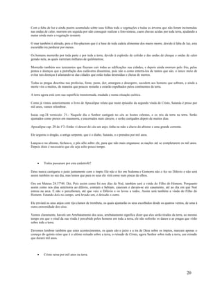 Com a falta de luz e ainda poeira acumulada sobre suas folhas toda a vegetações e todas as árvores que não foram incineradas
nas ondas de calor, morrem em seguida por não conseguir realizar a foto-sintese, caem chuvas acidas por toda terra, ajudando a
matar ainda mais a vegetação restante.
O mar também é afetado, pois o fito-plactom que é a base de toda cadeia alimentar dos mares morre, devido à falta de luz, esta
escuridão ira perdurar por meses.
Os homens morrerão por toda parte e por toda a terra, devido à explosão de colisão e das ondas de choque e ondas de calor
gerado nela, as quais varreram milhares de quilômetros;
Morrerão também nos terremotos que fizeram cair todas as edificações nas cidades, e depois ainda morrem pelo frio, pelas
pestes e doenças que a putrefação dos cadáveres dissemina, pois não a como enterra-los de tantos que são, o único meio de
evitar tais doenças é afastando-se das cidades que estão todas destruídas e cheias de mortos.
Todas as pragas descritas nas profecias, fome, peste, dor, amargura e desespero, sucedem aos homens que sobram, e ainda a
morte vira a muitos, de maneira que poucos restarão e estarão espalhados pelos continentes da terra.
A terra agora está com sua superfície transtornada, mudada e numa situação caótica.
Como já vimos anteriormente o livro de Apocalipse relata que neste episódio da segunda vinda de Cristo, Satanás é preso por
mil anos, vamos relembrar.
Isaias cap.24 versículo. 21.- Naquele dia o Senhor castigará no céu as hostes celestes, e os reis da terra na terra. Serão
ajuntados como presos em masmorra, e encerrados num cárcere, e serão castigados depois de muitos dias.
Apocalipse cap. 20 de 1a
3.-Então vi descer do céu um anjo; tinha na mão a chave do abismo e uma grande corrente.
Ele segurou o dragão, a antiga serpente, que é o diabo, Satanás, e o prendeu por mil anos.
Lançou-o no abismo, fechou-o, e pôs sêlo sobre ele, para que não mais enganasse as nações até se completarem os mil anos.
Depois disto é necessário que ele seja solto pouco tempo.
• Todos passaram por esta catástrofe?
Deus nunca castigaria o justo juntamente com o ímpio Ele não o fez em Sodoma e Gomorra não o fez no Dilúvio e não será
assim também no seu dia, mas lemos que para os seus ele virá como num piscar de olhos.
Ora em Mateus 24:37a
40. Diz. Pois assim como foi nos dias de Noé, também será a vinda do Filho do Homem. Porquanto
assim como nos dias anteriores ao dilúvio, comiam e bebiam, casavam e davam-se em casamento, até ao dia em que Noé
entrou na arca. E não o perceberam, até que veio o Dilúvio e os levou a todos. Assim será também a vinda do Filho do
Homem. Estando dois no campo, será levado um, e deixado o outro.
Ele enviará os seus anjos com rijo clamor de trombeta, os quais ajuntarão os seus escolhidos desde os quatros ventos, de uma á
outra extremidade dos céus.
Vemos claramente, haverá um Arrebatamento dos seus, arrebatamento significa dizer que eles serão tirados da terra, ao mesmo
tempo em que o sinal da sua vinda é percebido pelos homens em toda a terra, ele não sofrerão os danos e as pragas que virão
sobre toda a terra.
Devemos lembrar também que estes acontecimentos, os quais são o juízo e a ira de Deus sobre os ímpios, marcam apenas o
começo do quinto reino que é o ultimo reinado sobre a terra, o reinado de Cristo, agora Senhor sobre toda a terra, um reinado
que durará mil anos.
• Cristo reina por mil anos na terra.
20
 