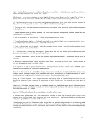 Após a vinda do Senhor, o seu reino é instalado em Jerusalém, no monte Sião, e a bíblia afirma que naquele lugar não haverá
tristeza, nem dor, nem pranto, mas, somente gozo e alegria;
Eles levantam a voz e cantam com alegria: por causa da glória do Senhor exultam desde o mar. Por isso glorificai ao Senhor no
Oriente, e nas terras do mar ao nome do Senhor Deus de Israel. Dos confins da terra ouvimos cantar: glória ao Justo.
Ali viverão e reinarão com cristo mil anos, todos os arrebatados, e também todos os que foram mortos por causa da palavra de
Deus, eles ressuscitarão, pois não receberam a marca da besta nem adoraram a sua imagem.
1 Ó SENHOR, tu és o meu Deus; exaltar-te-ei e louvarei o teu nome, porque fizeste maravilhas; os teus conselhos antigos são
verdade e firmeza.
2 Porque da cidade fizeste um montão de pedras, e da cidade forte, uma ruína, e do paço dos estranhos, que não seja mais
cidade e jamais se torne a edificar.
3 Pelo que te glorificará um povo poderoso, e a cidade das nações formidáveis te temerá.
4 Porque foste a fortaleza do pobre e a fortaleza do necessitado na sua angústia; refúgio contra a tempestade e sombra contra o
calor; porque o sopro dos opressores é como a tempestade contra o muro.
5 Como o calor em lugar seco, tu abaterás o ímpeto dos estranhos; como se abranda o calor pela sombra da espessa nuvem,
assim o cântico dos tiranos será humilhado.
6 E o SENHOR dos Exércitos dará, neste monte, a todos os povos uma festa com animais gordos, uma festa com vinhos
puros, com tutanos gordos e com vinhos puros, bem purificados.
7 E destruirá, neste monte, a máscara do rosto com que todos os povos andam cobertos e o véu com que todas as nações se
escondem.
8 Aniquilará a morte para sempre, e assim enxugará o Senhor JEOVÁ as lágrimas de todos os rostos, e tirará o opróbrio do
seu povo de toda a terra; porque o SENHOR o disse.
9 E, naquele dia, se dirá: Eis que este é o nosso Deus, a quem aguardávamos, e ele nos salvará; este é o SENHOR, a quem
aguardávamos; na sua salvação, exultaremos e nos alegraremos.
Isaias 65-13 Pelo que assim diz o Senhor Deus: Eis que os meus servos comerão, mas vós perecereis de fome; os meus servos
beberão, mas vós tereis sede; os meus servos se alegrarão, mas vós vos envergonhareis; os meus servos cantarão por terem o
coração alegre, mas vós gritareis pela tristeza do vosso coração, e uivareis pela angustia de espírito.
Isaias. 24- 14ª16Eles levantam a voz e cantam com alegria: por causa da glória do Senhor exultam desde o mar. Por isso
glorificai ao Senhor no Oriente, e nas terras do mar ao nome do Senhor Deus de Israel. Dos confins da terra cantar: glória ao
Justo.
Isaias 65-24 – E será que antes que clamem, eu responderei; estando eles ainda falando, eu os ouvirei. O lobo e o cordeiro
pastarão juntos, e o leão comerá palha como o boi, pó da terra será a comida da serpente. Não farão mal nem dano algum em
todo o meu santo monte, diz o Senhor.
Zacarias 14:11-Habitarão nela, e já não haverá maldição, e Jerusalém habitará segura.
E reinará o senhor absoluto sobre toda a terra, estará ele em Jerusalém no monte Sião, e com ele todos os salvos, os que
estavam mortos em Cristo e que foram ressurretos, mais os que estavam vivos e que foram arrebatados no episodio da sua
vinda, todos agora habitam na Jerusalém decida dos céus.
Tessalonicenses cap. 4 de 16a
17: Porquanto o Senhor mesmo, dada a sua palavra de ordem, ouvida a voz do arcanjo, e ressoada
a trombeta de Deus. Descerá dos céus, e os mortos em Cristo ressuscitarão primeiro; depois nós, os vivos, os que ficarmos,
seremos arrebatados juntamente com eles, entre nuvens, para o encontro do Senhor nos ares, e assim estaremos para sempre
com o Senhor.
21
 