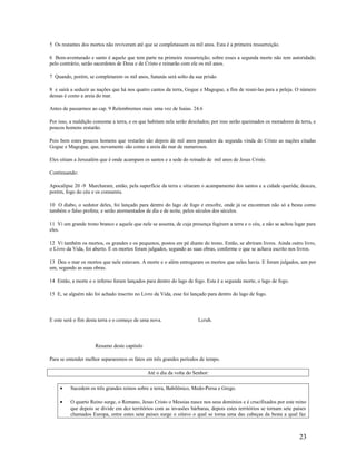 5 Os restantes dos mortos não reviveram até que se completassem os mil anos. Esta é a primeira ressurreição.
6 Bem-aventurado e santo é aquele que tem parte na primeira ressurreição; sobre esses a segunda morte não tem autoridade;
pelo contrário, serão sacerdotes de Deus e de Cristo e reinarão com ele os mil anos.
7 Quando, porém, se completarem os mil anos, Satanás será solto da sua prisão
8 e sairá a seduzir as nações que há nos quatro cantos da terra, Gogue e Magogue, a fim de reuni-las para a peleja. O número
dessas é como a areia do mar.
Antes de passarmos ao cap. 9 Relembremos mais uma vez de Isaias. 24.6
Por isso, a maldição consome a terra, e os que habitam nela serão desolados; por isso serão queimados os moradores da terra, e
poucos homens restarão.
Pois bem estes poucos homens que restarão são depois de mil anos passados da segunda vinda de Cristo as nações citadas
Gogue e Magogue, que, novamente são como a areia do mar de numerosos.
Eles sitiam a Jerusalém que é onde acampam os santos e a sede do reinado de mil anos de Jesus Cristo.
Continuando:
Apocalipse 20 -9 Marcharam, então, pela superfície da terra e sitiaram o acampamento dos santos e a cidade querida; desceu,
porém, fogo do céu e os consumiu.
10 O diabo, o sedutor deles, foi lançado para dentro do lago de fogo e enxofre, onde já se encontram não só a besta como
também o falso profeta; e serão atormentados de dia e de noite, pelos séculos dos séculos.
11 Vi um grande trono branco e aquele que nele se assenta, de cuja presença fugiram a terra e o céu, e não se achou lugar para
eles.
12 Vi também os mortos, os grandes e os pequenos, postos em pé diante do trono. Então, se abriram livros. Ainda outro livro,
o Livro da Vida, foi aberto. E os mortos foram julgados, segundo as suas obras, conforme o que se achava escrito nos livros.
13 Deu o mar os mortos que nele estavam. A morte e o além entregaram os mortos que neles havia. E foram julgados, um por
um, segundo as suas obras.
14 Então, a morte e o inferno foram lançados para dentro do lago de fogo. Esta é a segunda morte, o lago de fogo.
15 E, se alguém não foi achado inscrito no Livro da Vida, esse foi lançado para dentro do lago de fogo.
E este será o fim desta terra e o começo de uma nova. Lcruh.
Resumo deste capitulo
Para se entender melhor separaremos os fatos em três grandes períodos de tempo.
Até o dia da volta do Senhor:
• Sucedem os três grandes reinos sobre a terra, Babilônico, Medo-Persa e Grego.
• O quarto Reino surge, o Romano, Jesus Cristo o Messias nasce nos seus domínios e é crucifixados por este reino
que depois se divide em dez territórios com as invasões bárbaras, depois estes territórios se tornam sete países
chamados Europa, entre estes sete paises surge o oitavo o qual se torna uma das cabeças da besta a qual faz
23
 