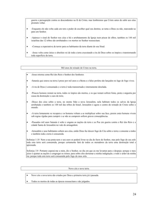 guerra e perseguição contra os descendentes na fé de Cristo, mas lembremos que Cristo antes de subir aos céus
promete voltar.
• -Enquanto ele não volta cada um tem o poder de escolher qual seu destino, se teme a Deus ou não, marcando-se
para um Senhor.
• -Aparece o sinal do Senhor nos céus e há o arrebatamento da Igreja num piscar de olhos, também os 144 mil
israelitas das 12 tribos são arrebatados e os mortos no Senhor ressuscitam.
• -Começa a expectativa de terror para os habitantes da terra diante do seu Sinal.
• -Jesus volta como único e absoluto rei de toda a terra executando a ira de Deus sobre os ímpios e transtornando
toda superfície da terra.
Mil anos de reinado de Cristo na terra.
• -Jesus retorna como Rei dos Reis e Senhor dos Senhores
• -Satanás que estava na terra é preso por mil anos e a Besta e o falso profeta são lançados no lago de fogo vivos.
• -A ira de Deus é consumada e a terra é toda transtornada e inteiramente desolada.
• -Poucos homens restam na terra, todos os ímpios são mortos, e os que restam sofrem fome, peste e angustia por
causa da destruição e caos da terra.
• -Desce dos céus sobre a terra, no monte Sião a nova Jerusalém, nela habitam todos os salvos da Igreja
arrebatada e também os 144 mil das tribos de Israel, Jerusalém é agora o centro do reinado de Cristo sobre o
mundo.
• -A terra lentamente se recupera e os homens voltam a se multiplicar sobre sua face, porem estes homens vivem
sob regras rígidas para cumprir e se não as cumprem sofrem graves conseqüências.
• -Passados mil anos Satanás é solto e engana as nações da terra e as Poe em guerra contra o Rei dos Reis e a
cidade Santa de Jerusalém no vale do armagedom.
• -Jerusalém e seus habitantes sobem aos céus, então Deus faz descer fogo do Céu sobre a terra e consome a todos
e também toda a terra é consumida.
Sofonias 1:18 Nem a sua prata nem o seu ouro os poderá livrar no dia do furor do Senhor, mas pelo fogo do seu zelo
toda esta terra será consumida, porque certamente fará de todos os moradores da terra uma destruição total e
apressada.
Sofonias 3:8 Portanto esperai-me a mim, diz o Senhor, no dia em que eu me levantar para o despojo; porque o meu
juízo é ajuntar as nações e congregar os reinos, para sobre eles derramar a minha indignação, e todo o ardor da minha
ira; porque toda esta terra será consumida pelo fogo do meu zelo.
Novo céu e nova terra.
• Novo céu e nova terra são criados por Deus a primeira terra já é passada.
• Todos os mortos de todas as épocas ressuscitam e são julgados.
24
 