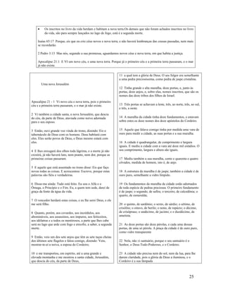 • Os inscritos no livro da vida herdam e habitam a nova terra.Os demais que não foram achados inscritos no livro
da vida, são para sempre lançados no lago de fogo, está é a segunda morte.
Isaías 65:17 Porque, eis que eu crio céus novos e nova terra; e não haverá lembranças das cousas passadas, nem mais
se recordarão.
2 Pedro 3:13 Mas nós, segundo a sua promessa, aguardamos novos céus e nova terra, em que habita a justiça.
Apocalipse 21:1 E VI um novo céu, e uma nova terra. Porque já o primeiro céu e a primeira terra passaram, e o mar
já não existe.
Uma nova Jerusalém
Apocalipse 21 - 1 Vi novo céu e nova terra, pois o primeiro
céu e a primeira terra passaram, e o mar já não existe.
2 Vi também a cidade santa, a nova Jerusalém, que descia
do céu, da parte de Deus, ataviada como noiva adornada
para o seu esposo.
3 Então, ouvi grande voz vinda do trono, dizendo: Eis o
tabernáculo de Deus com os homens. Deus habitará com
eles. Eles serão povos de Deus, e Deus mesmo estará com
eles.
4 E lhes enxugará dos olhos toda lágrima, e a morte já não
existirá, já não haverá luto, nem pranto, nem dor, porque as
primeiras coisas passaram.
5 E aquele que está assentado no trono disse: Eis que faço
novas todas as coisas. E acrescentou: Escreve, porque estas
palavras são fiéis e verdadeiras.
6 Disse-me ainda: Tudo está feito. Eu sou o Alfa e o
Ômega, o Princípio e o Fim. Eu, a quem tem sede, darei de
graça da fonte da água da vida.
7 O vencedor herdará estas coisas, e eu lhe serei Deus, e ele
me será filho.
8 Quanto, porém, aos covardes, aos incrédulos, aos
abomináveis, aos assassinos, aos impuros, aos feiticeiros,
aos idólatras e a todos os mentirosos, a parte que lhes cabe
será no lago que arde com fogo e enxofre, a saber, a segunda
morte.
9 Então, veio um dos sete anjos que têm as sete taças cheias
dos últimos sete flagelos e falou comigo, dizendo: Vem,
mostrar-te-ei a noiva, a esposa do Cordeiro;
10 e me transportou, em espírito, até a uma grande e
elevada montanha e me mostrou a santa cidade, Jerusalém,
que descia do céu, da parte de Deus,
11 a qual tem a glória de Deus. O seu fulgor era semelhante
a uma pedra preciosíssima, como pedra de jaspe cristalina.
12 Tinha grande e alta muralha, doze portas, e, junto às
portas, doze anjos, e, sobre elas, nomes inscritos, que são os
nomes das doze tribos dos filhos de Israel.
13 Três portas se achavam a leste, três, ao norte, três, ao sul,
e três, a oeste.
14 A muralha da cidade tinha doze fundamentos, e estavam
sobre estes os doze nomes dos doze apóstolos do Cordeiro.
15 Aquele que falava comigo tinha por medida uma vara de
ouro para medir a cidade, as suas portas e a sua muralha.
16 A cidade é quadrangular, de comprimento e largura
iguais. E mediu a cidade com a vara até doze mil estádios. O
seu comprimento, largura e altura são iguais.
17 Mediu também a sua muralha, cento e quarenta e quatro
côvados, medida de homem, isto é, de anjo.
18 A estrutura da muralha é de jaspe; também a cidade é de
ouro puro, semelhante a vidro límpido.
19 Os fundamentos da muralha da cidade estão adornados
de toda espécie de pedras preciosas. O primeiro fundamento
é de jaspe; o segundo, de safira; o terceiro, de calcedônia; o
quarto, de esmeralda;
20 o quinto, de sardônio; o sexto, de sárdio; o sétimo, de
crisólito; o oitavo, de berilo; o nono, de topázio; o décimo,
de crisópraso; o undécimo, de jacinto; e o duodécimo, de
ametista.
21 As doze portas são doze pérolas, e cada uma dessas
portas, de uma só pérola. A praça da cidade é de ouro puro,
como vidro transparente
22 Nela, não vi santuário, porque o seu santuário é o
Senhor, o Deus Todo-Poderoso, e o Cordeiro.
23 A cidade não precisa nem do sol, nem da lua, para lhe
darem claridade, pois a glória de Deus a iluminou, e o
Cordeiro é a sua lâmpada
25
 