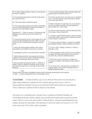 24 As nações andarão mediante a sua luz, e os reis da terra
lhe trazem a sua glória.
25 As suas portas nunca jamais se fecharão de dia, porque,
nela, não haverá noite.
26 E lhe trarão a glória e a honra das nações
27 Nela, nunca jamais penetrará coisa alguma contaminada,
nem o que pratica abominação e mentira, mas somente os
inscritos no Livro da Vida do Cordeiro.
Apocalipse 22 - 1 Então, me mostrou o rio da água da vida,
brilhante como cristal, que sai do trono de Deus e do
Cordeiro.
2 No meio da sua praça, de uma e outra margem do rio, está
a árvore da vida, que produz doze frutos, dando o seu fruto
de mês em mês, e as folhas da árvore são para a cura dos
povos.
3 Nunca mais haverá qualquer maldição. Nela, estará o
trono de Deus e do Cordeiro. Os seus servos o servirão,
4 contemplarão a sua face, e na sua fronte está o nome dele.
5 Então, já não haverá noite, nem precisam eles de luz de
candeia, nem da luz do sol, porque o Senhor Deus brilhará
sobre eles, e reinarão pelos séculos dos séculos.
6 Disse-me ainda: Estas palavras são fiéis e verdadeiras. O
Senhor, o Deus dos espíritos dos profetas, enviou seu anjo
para mostrar aos seus servos as coisas que em breve devem
acontecer.
7 Eis que venho sem demora. Bem-aventurado aquele que
guarda as palavras da profecia deste livro.
8 Eu, João, sou quem ouviu e viu estas coisas. E, quando as
ouvi e vi, prostrei-me ante os pés do anjo que me mostrou
essas coisas, para adorá-lo.
9 Então, ele me disse: Vê, não faças isso; eu sou conservo
teu, dos teus irmãos, os profetas, e dos que guardam as
palavras deste livro. Adora a Deus.
10 Disse-me ainda: Não seles as palavras da profecia deste
livro, porque o tempo está próximo.
11 Continue o injusto fazendo injustiça, continue o imundo
ainda sendo imundo; o justo continue na prática da justiça, e
o santo continue a santificar-se.
12 E eis que venho sem demora, e comigo está o galardão
que tenho para retribuir a cada um segundo as suas obras.
13 Eu sou o Alfa e o Ômega, o Primeiro e o Último, o
Princípio e o Fim.
14 Bem-aventurados aqueles que lavam as suas vestiduras
no sangue do Cordeiro, para que lhes assista o direito à
árvore da vida, e entrem na cidade pelas portas.
15 Fora ficam os cães, os feiticeiros, os impuros, os
assassinos, os idólatras e todo aquele que ama e pratica a
mentira.
16 Eu, Jesus, enviei o meu anjo para vos testificar estas
coisas às igrejas. Eu sou a Raiz e a Geração de Davi, a
brilhante Estrela da manhã
Lcruh.
Direitos autorais reservados a reprodução de parte ou total é autorizada somente para uso não comercial.
L.C.Ruh. Contatos lcruh@hotmail.com ou lcruh@yahoo.com.br .
Curiosidade - O asteroide Bennu, que cruza a órbita da Terra uma vez a cada seis anos,
pode causar problemas no planeta em 2135, quando passará entre a Lua e a Terra. A
preocupação dos cientistas é de que a rocha espacial de 500 metros sofra com a gravidade da
Terra e colida com o planeta no final do século ou mais adiante.
De acordo com a publicação para o Sunday Times, o professor de Ciência Planetária, da
Universidade de Arizona, Dante Lauretta, diz que é difícil prever quais serão os próximos passos
entre a Terra e a Lua e como isso irá afetar a órbita de Bennu, mas que ha possibilidade de uma
colisão, não pode ser descartada. “Nós estimamos a chance de impacto em cerca de 1 em 2.700
entre os anos de 2175 e 2196“, contou o professor .
26
 