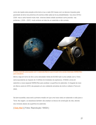 como ele repete esta posição entre terra e lua a cada 244 meses com os desvios impostos pela
gravidade da terra nos próximos 24 eventos então sabe-se lá as probabilidades nos anos 3318 e
2338 mas e certo haverá muito mais chances desta colisão acontecer como previsto nas
profecias, ( 2335 – 2337) muito embora se trate de um asteróide e não cometa.
A Nasa está tão preocupada com o asteroide Bennu que enviará uma sonda chamada OSRIS-Rex
para estudá-lo.
Bennu viaja em torno do Sol a uma velocidade média de 63.000 mph e uma colisão com a Terra
seria equivalente ao impacto de 3 milhões de toneladas de explosivos. A NASA, envia em
setembro a nave espacial OSRIS-Rex para analisar a superfície do asteroide. A chegada da nave
em Bennu será em 2018, ela passará um ano coletando amostras da rocha e voltará à Terra em
2023.
Se bem-sucedida, essa será a primeira missão em que uma nave visita um asteroide e volta para a
Terra. Na viagem, os estudiosos também vão analisar os blocos de construção da vida, através
dos minerais abaixo da superfície do asteroide.
[ Daily Mail ] [ Fotos: Reprodução / NASA ]
27
 