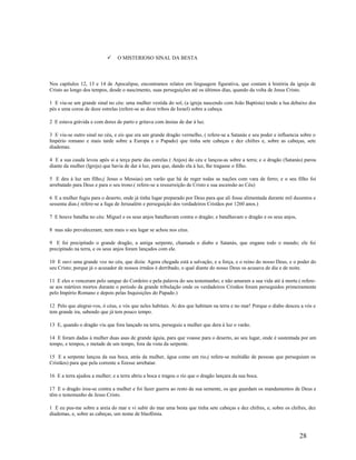  O MISTERIOSO SINAL DA BESTA
Nos capítulos 12, 13 e 14 de Apocalipse, encontramos relatos em linguagem figurativa, que contam à história da igreja de
Cristo ao longo dos tempos, desde o nascimento, suas perseguições até os últimos dias, quando da volta de Jesus Cristo.
1 E viu-se um grande sinal no céu: uma mulher vestida do sol, (a igreja nascendo com João Baptista) tendo a lua debaixo dos
pés e uma coroa de doze estrelas (refere-se as doze tribos de Israel) sobre a cabeça.
2 E estava grávida e com dores de parto e gritava com ânsias de dar à luz.
3 E viu-se outro sinal no céu, e eis que era um grande dragão vermelho, ( refere-se a Satanás e seu poder e influencia sobre o
Império romano e mais tarde sobre a Europa e o Papado) que tinha sete cabeças e dez chifres e, sobre as cabeças, sete
diademas.
4 E a sua cauda levou após si a terça parte das estrelas ( Anjos) do céu e lançou-as sobre a terra; e o dragão (Satanás) parou
diante da mulher (Igreja) que havia de dar à luz, para que, dando ela à luz, lhe tragasse o filho.
5 E deu à luz um filho,( Jesus o Messias) um varão que há de reger todas as nações com vara de ferro; e o seu filho foi
arrebatado para Deus e para o seu trono.( refere-se a ressurreição de Cristo e sua ascensão ao Céu)
6 E a mulher fugiu para o deserto, onde já tinha lugar preparado por Deus para que ali fosse alimentada durante mil duzentos e
sessenta dias.( refere-se a fuga de Jerusalém e perseguição dos verdadeiros Cristãos por 1260 anos.)
7 E houve batalha no céu: Miguel e os seus anjos batalhavam contra o dragão; e batalhavam o dragão e os seus anjos,
8 mas não prevaleceram; nem mais o seu lugar se achou nos céus.
9 E foi precipitado o grande dragão, a antiga serpente, chamada o diabo e Satanás, que engana todo o mundo; ele foi
precipitado na terra, e os seus anjos foram lançados com ele.
10 E ouvi uma grande voz no céu, que dizia: Agora chegada está a salvação, e a força, e o reino do nosso Deus, e o poder do
seu Cristo; porque já o acusador de nossos irmãos é derribado, o qual diante do nosso Deus os acusava de dia e de noite.
11 E eles o venceram pelo sangue do Cordeiro e pela palavra do seu testemunho; e não amaram a sua vida até à morte.( refere-
se aos mártires mortos durante o período da grande tribulação onde os verdadeiros Cristãos foram perseguidos primeiramente
pelo Império Romano e depois pelas Inquisições do Papado.)
12 Pelo que alegrai-vos, ó céus, e vós que neles habitais. Ai dos que habitam na terra e no mar! Porque o diabo desceu a vós e
tem grande ira, sabendo que já tem pouco tempo.
13 E, quando o dragão viu que fora lançado na terra, perseguiu a mulher que dera à luz o varão.
14 E foram dadas à mulher duas asas de grande águia, para que voasse para o deserto, ao seu lugar, onde é sustentada por um
tempo, e tempos, e metade de um tempo, fora da vista da serpente.
15 E a serpente lançou da sua boca, atrás da mulher, água como um rio,( refere-se multidão de pessoas que perseguiam os
Cristãos) para que pela corrente a fizesse arrebatar.
16 E a terra ajudou a mulher; e a terra abriu a boca e tragou o rio que o dragão lançara da sua boca.
17 E o dragão irou-se contra a mulher e foi fazer guerra ao resto da sua semente, os que guardam os mandamentos de Deus e
têm o testemunho de Jesus Cristo.
1 E eu pus-me sobre a areia do mar e vi subir do mar uma besta que tinha sete cabeças e dez chifres, e, sobre os chifres, dez
diademas, e, sobre as cabeças, um nome de blasfêmia.
28
 
