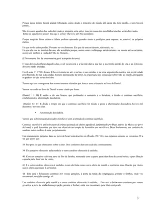 Porque nesse tempo haverá grande tribulação, como desde o principio do mundo até agora não tem havido, e nem haverá
jamais...
Não tivessem aqueles dias sido abreviados e ninguém seria salvo: mas por causa dos escolhidos tais dias serão abreviados.
Então se alguém vos disser: Eis aqui o Cristo! Ou Ei-lo ali! Não acrediteis:
Porque surgirão falsos cristos e falsos profetas operando grandes sinais e prodígios para enganar, se possível, os próprios
eleitos.
Eis que vo-lo tenho predito. Portanto se vos disserem: Eis que ele esta no deserto, não saiais, ou:
Eis que ele esta no interior da casa, não acrediteis porque, assim como o relâmpago sai do oriente e se mostra até ao ocidente,
assim será também a vinda do Filho do Homem...
(E Novamente fala de uma maneira geral a respeito da terra).
E logo depois da aflição daqueles dias, o sol escurecerá, e a lua não dará a sua luz, e as estrelas cairão do céu, e as potencias
dos céus serão abaladas.
Em (Lucas. 21:25a
26) lemos: E haverá sinais no sol, e na lua, e nas estrelas, e na terra angustia das nações, em perplexidade
pelo bramido do mar e das ondas; homens desmaiando de terror, na expectação das coisas que sobrevirão ao mundo, porquanto
os poderes do céu serão abalados.
Temos aqui um cronograma dos acontecimentos relatados por Jesus e uma referencia ao livro de Daniel.
Vamos ver então no livro de Daniel o texto citado por Jesus.
(Daniel. 11: 31) E sairão a ele uns braços, que profanarão o santuário e a fortaleza, e tirarão o continuo sacrifício,
estabelecendo a abominação desoladora.
(Daniel. 12: 11) E desde o tempo em que o continuo sacrifício for tirado, e posta a abominação desoladora, haverá mil
duzentos e noventa dias.
• Abominação desoladora.
Vemos que a abominação desoladora tem haver com a retirada do continuo sacrifício.
Continuo sacrifício é um holocausto de oferta queimada de cheiro agradável, determinado por Deus através de Moises ao povo
de Israel, o qual determina que deve ser oferecido no templo de Jerusalém em sacrifício a Deus diariamente, um cordeiro de
manha e outro cordeiro à tarde perpetuamente.
Este mandamento perpetuo dado ao povo de Israel esta descrito em (Êxodo. 29.1a
46), mas vejamos somente os versículos 38 a
42 que assim diz:
38 Isto pois é o que oferecereis sobre o altar: Dois cordeiros dum ano cada dia continuamente.
39 Um cordeiro oferecerás pela manhã e o outro cordeiro oferecerás à tardinha.
40 Com um cordeiro a décima parte de flor de farinha, misturada com a quarta parte dum him de azeite batido, e para libação
a quarta parte dum him de vinho,
41 E o outro cordeiro oferecerás à tardinha, e com ele farás como com a oferta da manhã, e conforme à sua libação, por cheiro
suave; oferta queimada é ao Senhor.
42 Este será o holocausto contínuo por vossas gerações, à porta da tenda da congregação, perante o Senhor, onde vos
encontrarei para falar contigo ali.
Um cordeiro oferecerás pela manhã e o outro cordeiro oferecerás á tardinha;... Este será o holocausto continuo por vossas
gerações, a porta da tenda da congregação, perante o Senhor, onde vos encontrarei para falar contigo ali.
3
 