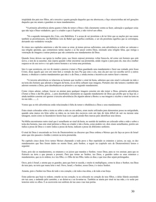 iniqüidade dos pais nos filhos, até a terceira e quarta geração daqueles que me aborrecem, e faço misericórdias até mil gerações
daqueles que me amam e guardam os meus mandamentos.
*A primeira advertência alerta quanto à falta de temor a Deus e fala claramente contra se fazer, adoração a qualquer coisa
que não seja o Deus verdadeiro, que é o criador e que é Espírito, e não visível aos olhos.
*Já a segunda mensagem diz, Caiu, caiu Babilônia. E a acusa de ser prostituta e de ter feito que as nações por sua causa
também se prostituíssem, ora Babilônia vem de Babel que significa confusão, o ser ela prostituta significa que se corrompeu,
deixando sua verdadeira vocação.
Já vimos nos capítulos anteriores e não há como se errar, já temos provas suficientes, esta advertência se refere ao vaticano e
sua religião apostata, que contaminou tantas nações e as faz pecar contra Deus, ensinado uma religião falsa, que instiga a
veneração de imagens e outras praticas que são contrarias aos mandamentos de Deus.
Quando Jesus deixou sua igreja (a mulher pura, sua futura esposa) prometeu voltar busca-la, tal como um homem que está
noivo, e tem de se ausentar, mas espera quando voltar encontrar sua prometida, ainda virgem e pura para ele, mas ela a mulher
esquece-se do seu noivo e vai após outros homens e se torna uma prostituta.
Isto é o que aconteceu, em vez de manter a pureza e temer a Deus guardando seus mandamento e fazer sua vontade, pois Jesus
Cristo, disse aquele que crer em mim fará a vontade do meu Pai que esta o céu, mas ela por sua vez escolhe servir a outros
deuses, e obedecer a outros mandamentos que não é o de Deus, e ainda ensina e incentiva aos outros fazer o mesmo.
*A terceira advertência se relaciona ao homem que receber o sinal da besta, sabemos que este sinal é colocado na mão e
na testa dos homens que adoram a imagem da besta, ou eu diria cultuam suas imagens; Portanto eles não temem e também não
adoram somente a Deus, pois desobedecem ao primeiro e ao segundo mandamento.
Como vimos adorar, cultuar, louvar ou atentar para qualquer imagem consiste em não temer a Deus, primeira advertência
(Temei a Deus e daí-lhe glória....), pois desobedece claramente ao segundo mandamento de Deus que proíbe que se faça tal, e
ainda também consiste em ignorar a terceira advertência (Se alguém adorar a Besta e a sua imagem e receber o sinal na testa ou
na sua mão.........).
Vemos que as três advertências estão relacionadas à falta de temor e obediência a Deus e seus mandamentos.
Estes sinais colocados sobre a testa ou sobre a mão ou em ambos, eram muito utilizados para demonstrar posse na antiguidade,
quando uma marca era feita sobre as mãos ou na testa dos escravos com um tipo de tinta difícil de sair ou mesmo uma
tatuagem, assim como os fazendeiros fazem hoje com o gado pondo-lhes marcas para identificar seus donos.
Na bíblia encontramos outro sinal que é semelhante ao sinal da besta, no sentido de também ser colocado sobre a mão e sobre a
testa dos homens, mas este sinal pertence a Deus ao criador e não a besta, como podem ver, dois sinais semelhantes, porém um
indica a posse de Deus e o outro indica a posse da besta, indicam a posse de diferentes senhores.
O sinal de Deus é encontrado no livro de Deuteronômio no discurso que Deus ordena a Moises que ele faça ao povo de Israel
antes que eles passem o Jordão e entrem na terra prometida.
No capitulo cinco deste livro temos Moises chamando a todo povo e lhes repetindo os estatutos e juízos, ou seja, os dez
mandamentos que lhes foram dados no monte Sinai, pelo Senhor, a seguir no (capitulo seis de Deuteronômio) lemos o
seguinte:
Estes, pois são os mandamentos, os estatutos e os juízos que mandou o Senhor, vosso Deus, para se vos ensinar, para que os
fizésseis na terra a que passais a possuir; Para que temas ao Senhor, teu Deus, e guardes todos os seus estatutos e
mandamentos, que eu te ordeno, tu e teu filho, e o filho de teu filho, todos os dias; e que teus dias sejam prolongados.
Ouve, pois ó Israel, e atenta que os guardes, para que bem te suceda, e muito te multipliques, como te disse o Senhor, teu Deus
de teus pais, na terra que mana leite e mel. Ouve, Israel, o Senhor, nosso Deus, é o único Senhor.
Amarás, pois o Senhor teu Deus de todo o teu coração, e de toda a tua alma, e de toda a tua força.
Estas palavras que hoje te ordeno, estarão no teu coração; tu as colocarás no coração de teus filhos, e delas falarás assentado
em tua casa, e andando pelo caminho, e ao deitar-se e ao levantar-se. Também as atarás por sinal na tua mão, e te serão por
testeiras entre os olhos. E as escreverás nos umbrais de tua casa e nas tuas portas.
30
 