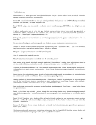 Também lemos em:
Deuteronômio 11:18 Ponde, pois, estas minhas palavras no vosso coração e na vossa alma, e atai-as por sinal na vossa mão,
para que estejam por testeiras entre os vossos olhos,
Êxodo 13:9 E te será por sinal sobre tua mão e por lembrança entre teus olhos; para que a lei do SENHOR esteja em tua boca;
porquanto, com mão forte, o SENHOR te tirou do Egito.
Êxodo 13:16 E será por sinal sobre tua mão e por frontais entre os teus olhos; porque o SENHOR nos tirou do Egito com mão
forte.
A palavra usada, atarás vem do verbo atar, que significa, amarrar, colocar, unir-se; Lemos então que, guardando os
mandamentos de Deus, colocamos um sinal sobre nossa mão e entre nossos olhos, ou seja na testa, mostrando que tememos a
ele e que ele é o nosso Senhor, e portanto pertencemos a Ele.
Então quando guardamos seus mandamentos nos assinalamos para ele com um sinal, que nos é colocado na nossa mão e na
nossa testa.
Ora se o sinal de Deus é posto nos Homens quando estes obedecem aos seus mandamentos e temem o seu nome.
Também Os Homens recebem o sinal da besta quando eles obedecem a besta e não temem a Deus. Que é a 3a
advertência,
(se o homem receber o sinal da besta também beberá o vinho da irá de Deus).
Mas quem é que quer ser marcado com o sinal da besta? Ninguém;
Só se ele não souber que esta sendo marcado.
Mas a besta é astuta e muitos estão se assinalando para ela sem o saber, Como?
Deus também na sua segunda advertência nos alerta, a adorar ao Deus verdadeiro o criador, alguns podem pensar, mas só há
um deus, isto é verdade, mas muitos estão servindo e adorando um deus que parece o verdadeiro, mas, não o é.
Acreditam em religiões cuja aparência é de Deus, mas falam enganosamente como Satanás, pregam mentiras misturado-as a
verdade e fazem com que os homens sejam enganados e sirvam a besta, adorando suas imagens e seguindo seus mandamentos
apostatas;
Fazem com que eles pensem estarem assim servindo a Deus de todo coração, quando por ignorância e por não conhecimento
das escrituras estão servindo na realidade ao Diabo, e se assinalando para o fogo eterno.
Sabemos que Deus nos adverte a temermos somente a Ele, Deus verdadeiro, e nos deu um mandamento em particular para nos
servir de sinal entre ele e nós, seu povo, este sinal esta no quarto mandamento em êxodo 20 cap. 9 onde se refere ao sábado e
onde também se identifica como o Deus criador, ou seja, o verdadeiro e único Deus.
Deus nos diz varias vezes na bíblia que nos deu um sinal particular que indica que ele, Deus Criador é o nosso Senhor, Vamos
ver agora estes textos:
Êxodo 31-12a
13 Falou mais o Senhor a Moises, dizendo: Tu, pois fala aos filhos de Israel, dizendo: Certamente guardareis
meus sábados, porquanto isso é um sinal entre mim e vós nas vossas gerações; para que saibais que eu sou o Senhor, que vos
santifica.
Êxodo 31-16a
17 Guardarão, pois o sábado, os filhos de Israel, celebrando o sábado nas suas gerações, por concerto perpétuo.
Entre mim e os filhos de Israel será um sinal para sempre; porque em seis dias fez o Senhor os céus e a terra, e, ao sétimo dia,
descansou, e restaurou-se.
Ezequiel 20-12 Também lhes dei os meus sábados, para servirem de sinal entre mim e eles, para que soubessem que eu sou o
Senhor que os santifica.
Não bastassem estes ainda se encontram referencias ao sábado como sinal em Ezequiel 20-20 Santificai os meus sábados, pois
servirão de sinal entre mim e vós para que saibais que eu sou o Senhor vosso Deus.
31
 
