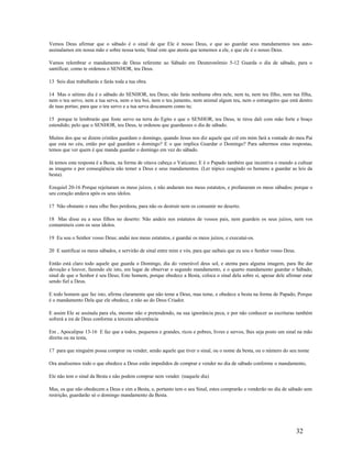 Vemos Deus afirmar que o sábado é o sinal de que Ele é nosso Deus, e que ao guardar seus mandamentos nos auto-
assinalamos em nossa mão e sobre nossa testa; Sinal este que atesta que tememos a ele, e que ele é o nosso Deus.
Vamos relembrar o mandamento de Deus referente ao Sábado em Deuteronômio 5-12 Guarda o dia de sábado, para o
santificar, como te ordenou o SENHOR, teu Deus.
13 Seis dias trabalharás e farás toda a tua obra.
14 Mas o sétimo dia é o sábado do SENHOR, teu Deus; não farás nenhuma obra nele, nem tu, nem teu filho, nem tua filha,
nem o teu servo, nem a tua serva, nem o teu boi, nem o teu jumento, nem animal algum teu, nem o estrangeiro que está dentro
de tuas portas; para que o teu servo e a tua serva descansem como tu;
15 porque te lembrarás que foste servo na terra do Egito e que o SENHOR, teu Deus, te tirou dali com mão forte e braço
estendido; pelo que o SENHOR, teu Deus, te ordenou que guardasses o dia de sábado.
Muitos dos que se dizem cristãos guardam o domingo, quando Jesus nos diz aquele que crê em mim fará a vontade do meu Pai
que esta no céu, então por quê guardam o domingo? E o que implica Guardar o Domingo? Para sabermos estas respostas,
temos que ver quem é que manda guardar o domingo em vez do sábado.
Já temos esta resposta é a Besta, na forma de oitava cabeça o Vaticano; E é o Papado também que incentiva o mundo a cultuar
as imagens e por conseqüência não temer a Deus e seus mandamentos. (Ler tópico coagindo os homens a guardar as leis da
besta).
Ezequiel 20-16 Porque rejeitaram os meus juízos, e não andaram nos meus estatutos, e profanaram os meus sábados; porque o
seu coração andava após os seus ídolos.
17 Não obstante o meu olho lhes perdoou, para não os destruir nem os consumir no deserto.
18 Mas disse eu a seus filhos no deserto: Não andeis nos estatutos de vossos pais, nem guardeis os seus juízos, nem vos
contamineis com os seus ídolos.
19 Eu sou o Senhor vosso Deus; andai nos meus estatutos, e guardai os meus juízos, e executai-os.
20 E santificai os meus sábados, e servirão de sinal entre mim e vós, para que saibais que eu sou o Senhor vosso Deus.
Então está claro todo aquele que guarda o Domingo, dia do venerável deus sol, e atenta para alguma imagem, para lhe dar
devoção e louvor, fazendo ele isto, em lugar de observar o segundo mandamento, e o quarto mandamento guardar o Sábado,
sinal de que o Senhor é seu Deus; Este homem, porque obedece a Besta, coloca o sinal dela sobre si, apesar dele afirmar estar
sendo fiel a Deus.
E todo homem que faz isto, afirma claramente que não teme a Deus, mas teme, e obedece a besta na forma de Papado, Porque
é o mandamento Dela que ele obedece, e não ao do Deus Criador.
E assim Ele se assinala para ela, mesmo não o pretendendo, na sua ignorância peca, e por não conhecer as escrituras também
sofrerá a ira de Deus conforme a terceira advertência
Em , Apocalipse 13-16 E faz que a todos, pequenos e grandes, ricos e pobres, livres e servos, lhes seja posto um sinal na mão
direita ou na testa,
17 para que ninguém possa comprar ou vender, senão aquele que tiver o sinal, ou o nome da besta, ou o número do seu nome
Ora analisemos todo o que obedece a Deus estão impedidos de comprar e vender no dia de sábado conforme o mandamento,
Ele não tem o sinal da Besta e não podem comprar nem vender. (naquele dia)
Mas, os que não obedecem a Deus e sim a Besta, e, portanto tem o seu Sinal, estes comprarão e venderão no dia de sábado sem
restrição, guardarão só o domingo mandamento da Besta.
32
 