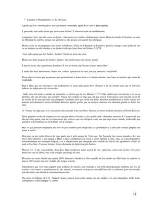 * Guardar os Mandamentos e a Fé em Jesus.
Aquele que leu e atentou para o erro que estava cometendo, agora deve estar se preocupando,
E pensando, mas então temos que viver como Judeus? E observar todos os mandamentos,
A resposta é sim, mas não como um judeu, e sim como um cristãos, obedecermos a nosso Deus de coração Voluntário, ou seja,
na liberdade de espírito, porque nos queremos e não porque sem querer faço obrigado.
Muitas vezes eu me perguntei, mas como é obedecer a Deus em Liberdade de Espírito e pensava comigo, como pode ser isto
ou eu obedeço ou não obedeço e me lembrava do que Jesus disse em Mateus 7-21ª23:
Nem todo aquele que diz; Senhor, Senhor! Entrará no reino dos céus.
Muitos me dirão naquele dia Senhor, Senhor, não profetizamos nós em teu nome?
E em teu nome, não expulsamos demônios? E em teu nome, não fizemos muitas maravilhas?
E então lhes direi abertamente: Nunca vos conheci; apartai-vos de mim, vós que praticais a iniqüidade.
Ficou claro no texto que as pessoas que questionavam a Jesus eram e se diziam cristãos, mas Jesus as rejeitava por causa da
iniqüidade.
Pedi a Deus que me mostrasse e me esclarecesse se estou pela graça devo obedecer a lei do mesmo jeito que se estivesse
debaixo do velho pacto da circuncisão;
Então certo dia lendo o sermão da montanha e o trecho que lia era: Mateus 5:17ª19 Não cuideis que vim destruir a lei ou os
profetas; não vim ab-rogar, mas cumprir. Porque em verdade vos digo que, até que o céu e a terra passe, nem um jota ou um til
se omitirá da lei sem que tudo seja cumprido. Qualquer, pois que violar um destes menores mandamentos e assim ensinar aos
homens será chamado o menor no Reino dos céus; aquele, porém, que os cumprir e ensinar será chamado grande no Reino dos
céus.
20 Porque vos digo que, se a vossa justiça não exceder a dos escribas e fariseus, de modo nenhum entrareis no Reino dos céus.
Neste pequeno trecho de repente percebi que pecadores vão para o céu, porém serão chamados menores lá. Compreendi que
não devemos pecar, mas às vezes pecarmos por motivos que nos obrigam a isto sem que seja nossa vontade, lembrando que
pecado é a desobediência a lei de Deus sem a intenção.
Mas os que praticam Iniqüidade não irão de jeito nenhum pois Iniqüidade é a desobediência a Deus por vontade própria sem
temor a sua lei.
Hoje para os que estão debaixo do novo pacto que é pelo sangue de Cristo que faz Expiação dos nossos pecados a Lei nos
serve para sabermos o que agrada a Deus e para a cumprimos por amor e assim agradar a Deus, mas, se a desobedecemos
voluntariamente nos tornamos iníquos, e se a obedecermos por obrigação sem vontade de fazê-la não agradamos a Deus tal
qual os Escribas e Fariseus faziam e foram chamados de hipócritas pelo Senhor.
Marcos 7:6 E ele, respondendo, disse-lhes: Bem profetizou Isaías acerca de vós, hipócritas, como está escrito: Este povo
honra-me com os lábios, mas o seu coração está longe de mim.
Devemos ser como Abraão que estava 100% disposto a obedecer a Deus quando lhe foi pedido seu filho Isaac no espírito ele
estava 100% pronto mas em verdade não chegou a fazelo.
Suponhamos que você mata alguém num acidente de transito, sem intenção e sem estar desrespeitando nenhuma das leis de
transito, você matou, o mandamento diz não matarás, no entanto você pecou matando Deus não o condenará, pois sua intenção
era não matar, mas devido a circunstancias ocorreu.
Ou como em Mateus 12:1-11 Naquele tempo, passou Jesus pelas searas, em um sábado; e os seus discípulos, tendo fome,
começaram a colher espigas e a comer.
33
 