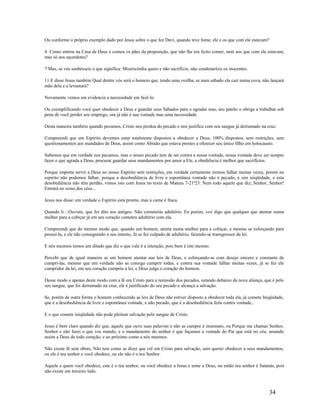 Ou conforme o próprio exemplo dado por Jesus sobre o que fez Davi, quando teve fome, ele e os que com ele estavam?
4 Como entrou na Casa de Deus e comeu os pães da proposição, que não lhe era lícito comer, nem aos que com ele estavam,
mas só aos sacerdotes?
7 Mas, se vós soubésseis o que significa: Misericórdia quero e não sacrifício, não condenaríeis os inocentes.
11 E disse Jesus também Qual dentre vós será o homem que, tendo uma ovelha, se num sábado ela cair numa cova, não lançará
mão dela e a levantará?
Novamente vemos em evidencia a necessidade em fazê-lo.
Ou exemplificando você quer obedecer a Deus e guardar seus Sábados para o agradar mas, seu patrão o obriga a trabalhar sob
pena de você perder seu emprego, ora já não é sua vontade mas uma necessidade.
Desta maneira também quando pecamos, Cristo nos perdoa do pecado e nos justifica com seu sangue já derramado na cruz.
Compreendi que em Espírito devemos estar totalmente dispostos a obedecer a Deus, 100% dispostos, sem restrições, sem
questionamentos aos mandados de Deus, assim como Abraão que estava prestes a oferecer seu único filho em holocausto.
Sabemos que em verdade nos pecamos, mas o nosso pecado tem de ser contra a nossa vontade, nossa vontade deve ser sempre
fazer o que agrada a Deus, procurar guardar seus mandamentos por amor a Ele, a obediência é melhor que sacrifícios.
Porque importa servir a Deus no nosso Espírito sem restrições, em verdade certamente iremos falhar muitas vezes, porem no
espírito não podemos falhar, porque a desobediência de livre e espontânea vontade não é pecado, e sim iniqüidade, e esta
desobediência não têm perdão, vimos isto com Jesus no texto de Mateus 7-21ª23. Nem todo aquele que diz; Senhor, Senhor!
Entrará no reino dos céus...
Jesus nos disse: em verdade o Espírito esta pronto, mas a carne é fraca.
Quando li : Ouviste, que foi dito aos antigos: Não cometerás adultério. Eu porém, voz digo que qualquer que atentar numa
mulher para a cobiçar já em seu coração cometeu adultério com ela.
Compreendi que do mesmo modo que, quando um homem, atenta numa mulher para a cobiçar, e mesmo se esforçando para
possuí-la, e ele não conseguindo o seu intento, Já se fez culpado de adultério, fazendo-se transgressor da lei.
E nós mesmos temos um ditado que diz o que vale é a intenção, pois bem é isto mesmo.
Percebi que de igual maneira se um homem atentar nas leis de Deus, e esforçando-se com desejo sincero e constante de
cumpri-las, mesmo que em verdade não as consiga cumprir todas, e contra sua vontade falhar muitas vezes, já se fez ele
cumpridor da lei, em seu coração cumpriu a lei, e Deus julga o coração do homem.
Desse modo e apenas deste modo com a fé em Cristo para a remissão dos pecados, estando debaixo da nova aliança, que é pelo
seu sangue, que foi derramado na cruz, ele é justificado do seu pecado e alcança a salvação.
Se, porém de outra forma o homem conhecendo as leis de Deus não estiver disposto a obedecer toda ela, já comete Iniqüidade,
que é a desobediência de livre e espontânea vontade, e não pecado, que é a desobediência feita contra vontade,.
E o que comete iniqüidade não pode pleitear salvação pelo sangue de Cristo.
Jesus é bem claro quando diz que, aquele que ouve suas palavras e não as cumpre é insensato, ou Porque me chamas Senhor,
Senhor e não fazei o que vos mando, e o mandamento do senhor é que façamos a vontade do Pai que está no céu, amando
assim a Deus de todo coração, e ao próximo como a nós mesmos.
Não existe fé sem obras, Não tem como se dizer que crê em Cristo para salvação, sem querer obedecer a seus mandamentos,
ou ele é teu senhor e você obedece, ou ele não é o teu Senhor.
Aquele a quem você obedece, este é o teu senhor, ou você obedece a Jesus e teme a Deus, ou então teu senhor é Satanás, pois
não existe um terceiro lado.
34
 