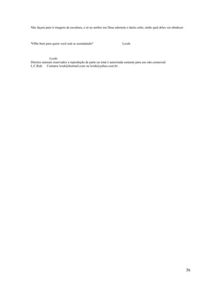 Não façam para ti imagens de escultura, e só ao senhor teu Deus adorarás e darás culto, então qual deles vai obedecer.
*Olhe bem para quem você está se assinalando? Lcruh.
Lcruh.
Direitos autorais reservados a reprodução de parte ou total é autorizada somente para uso não comercial.
L.C.Ruh. Contatos lcruh@hotmail.com ou lcruh@yahoo.com.br .
36
 