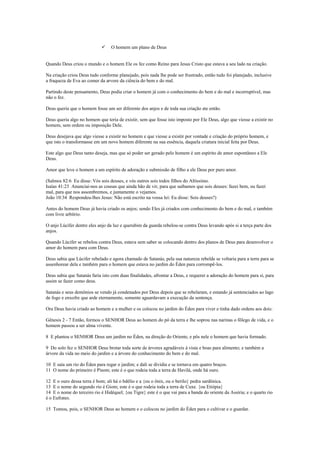  O homem um plano de Deus
Quando Deus criou o mundo e o homem Ele os fez como Reino para Jesus Cristo que estava a seu lado na criação.
Na criação criou Deus tudo conforme planejado, pois nada lhe pode ser frustrado, então tudo foi planejado, inclusive
a fraqueza de Eva ao comer da arvore da ciência do bem e do mal.
Partindo deste pensamento, Deus podia criar o homem já com o conhecimento do bem e do mal e incorruptível, mas
não o fez.
Deus queria que o homem fosse um ser diferente dos anjos e de toda sua criação ate então.
Deus queria algo no homem que teria de existir, sem que fosse isto imposto por Ele Deus, algo que viesse a existir no
homem, sem ordem ou imposição Dele.
Deus desejava que algo viesse a existir no homem e que viesse a existir por vontade e criação do próprio homem, e
que isto o transformasse em um novo homem diferente na sua essência, daquela criatura inicial feita por Deus.
Este algo que Deus tanto deseja, mas que só poder ser gerado pelo homem é um espírito de amor espontâneo a Ele
Deus.
Amor que leve o homem a um espírito de adoração e submissão de filho a ele Deus por puro amor.
(Salmos 82:6 Eu disse: Vós sois deuses, e vós outros sois todos filhos do Altíssimo.
Isaías 41:23 Anunciai-nos as cousas que ainda hão de vir, para que saibamos que sois deuses: fazei bem, ou fazei
mal, para que nos assombremos, e juntamente o vejamos.
João 10:34 Respondeu-lhes Jesus: Não está escrito na vossa lei: Eu disse: Sois deuses?)
Antes do homem Deus já havia criado os anjos; sendo Eles já criados com conhecimento do bem e do mal, e também
com livre arbítrio.
O anjo Lúcifer dentre eles anjo da luz e querubim da guarda rebelou-se contra Deus levando após si a terça parte dos
anjos.
Quando Lúcifer se rebelou contra Deus, estava sem saber se colocando dentro dos planos de Deus para desenvolver o
amor do homem para com Deus.
Deus sabia que Lúcifer rebelado e agora chamado de Satanás, pela sua natureza rebelde se voltaria para a terra para se
assenhorear dela e também para o homem que estava no jardim do Éden para corrompê-los.
Deus sabia que Satanás faria isto com duas finalidades, afrontar a Deus, e requerer a adoração do homem para si, para
assim se fazer como deus.
Satanás e seus demônios se vendo já condenados por Deus depois que se rebelaram, e estando já sentenciados ao lago
de fogo e enxofre que arde eternamente, somente aguardavam a execução da sentença.
Ora Deus havia criado ao homem e a mulher e os colocou no jardim do Éden para viver e tinha dado ordens aos dois:
Gênesis 2 - 7 Então, formou o SENHOR Deus ao homem do pó da terra e lhe soprou nas narinas o fôlego de vida, e o
homem passou a ser alma vivente.
8 E plantou o SENHOR Deus um jardim no Éden, na direção do Oriente, e pôs nele o homem que havia formado.
9 Do solo fez o SENHOR Deus brotar toda sorte de árvores agradáveis à vista e boas para alimento; e também a
árvore da vida no meio do jardim e a árvore do conhecimento do bem e do mal.
10 E saía um rio do Éden para regar o jardim; e dali se dividia e se tornava em quatro braços.
11 O nome do primeiro é Pisom; este é o que rodeia toda a terra de Havilá, onde há ouro.
12 E o ouro dessa terra é bom; ali há o bdélio e a {ou o ônix, ou o berilo} pedra sardônica.
13 E o nome do segundo rio é Giom; este é o que rodeia toda a terra de Cuxe. {ou Etiópia}
14 E o nome do terceiro rio é Hidéquel; {ou Tigre} este é o que vai para a banda do oriente da Assíria; e o quarto rio
é o Eufrates.
15 Tomou, pois, o SENHOR Deus ao homem e o colocou no jardim do Éden para o cultivar e o guardar.
 