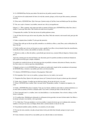 16 E o SENHOR Deus lhe deu esta ordem: De toda árvore do jardim comerás livremente,
17 mas da árvore do conhecimento do bem e do mal não comerás; porque, no dia em que dela comeres, certamente
morrerás.
18 Disse mais o SENHOR Deus: Não é bom que o homem esteja só; far-lhe-ei uma auxiliadora que lhe seja idônea.
25 Ora, um e outro, o homem e sua mulher, estavam nus e não se envergonhavam.
Gênesis 3 - 1 Mas a serpente, mais sagaz que todos os animais selváticos que o SENHOR Deus tinha feito, disse à
mulher: É assim que Deus disse: Não comereis de toda árvore do jardim?
2 Respondeu-lhe a mulher: Do fruto das árvores do jardim podemos comer,
3 mas do fruto da árvore que está no meio do jardim, disse Deus: Dele não comereis, nem tocareis nele, para que não
morrais.
4 Então, a serpente disse à mulher: É certo que não morrereis.
5 Porque Deus sabe que no dia em que dele comerdes se vos abrirão os olhos e, como Deus, sereis conhecedores do
bem e do mal.
6 Vendo a mulher que a árvore era boa para se comer, agradável aos olhos e árvore desejável para dar entendimento,
tomou-lhe do fruto e comeu e deu também ao marido, e ele comeu.
7 Abriram-se, então, os olhos de ambos; e, percebendo que estavam nus, coseram folhas de figueira e fizeram cintas
para si.
Aqui esta a mentira que nos tirou do Paraíso e da vida eterna, pois Eva preferiu acreditar na mentira de Satanás do
que na palavra de Deus que é sempre verdadeira.
Eva poderia ter comido da árvore da vida eterna que não era proibido e teríamos vida eterna no Paraíso, mas não o
fez, bem vamos ver o resto no que deu a desobediência.
8 Quando ouviram a voz do SENHOR Deus, que andava no jardim pela viração do dia, esconderam-se da presença
do SENHOR Deus, o homem e sua mulher, por entre as árvores do jardim.
9 E chamou o SENHOR Deus ao homem e lhe perguntou: Onde estás?
10 Ele respondeu: Ouvi a tua voz no jardim, e, porque estava nu, tive medo, e me escondi.
11 Perguntou-lhe Deus: Quem te fez saber que estavas nu? Comeste da árvore de que te ordenei que não comesses?
12 Então, disse o homem: A mulher que me deste por esposa, ela me deu da árvore, e eu comi.
13 Disse o SENHOR Deus à mulher: Que é isso que fizeste? Respondeu a mulher: A serpente me enganou, e eu
comi.
14 Então, o SENHOR Deus disse à serpente: Visto que isso fizeste, maldita és entre todos os animais domésticos e o
és entre todos os animais selváticos; rastejarás sobre o teu ventre e comerás pó todos os dias da tua vida.
15 Porei inimizade entre ti e a mulher, entre a tua descendência e o seu descendente. Este te ferirá a cabeça, e tu lhe
ferirás o calcanhar.
16 E à mulher disse: Multiplicarei sobremodo os sofrimentos da tua gravidez; em meio de dores darás à luz filhos; o
teu desejo será para o teu marido, e ele te governará.
17 E a Adão disse: Visto que atendeste a voz de tua mulher e comeste da árvore que eu te ordenara não comesses,
maldita é a terra por tua causa; em fadigas obterás dela o sustento durante os dias de tua vida.
18 Ela produzirá também cardos e abrolhos, e tu comerás a erva do campo.
19 No suor do rosto comerás o teu pão, até que tornes à terra, pois dela foste formado; porque tu és pó e ao pó
tornarás.
20 E deu o homem o nome de Eva a sua mulher, por ser a mãe de todos os seres humanos.
 