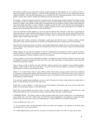 Este continuo sacrifício cessou, tirado pelos romanos, quando Jerusalém foi toda destruída, no ano 70 depois de Cristo, a
mando do imperador romano Vespasiano, e como havia sido profetizado por Jesus Cristo, não ficou pedra sobre pedra do
templo de Jerusalém, local onde Deus determinara que este sacrifício fosse feito continuamente apenas o muro de arrimo para
aplainar o terreno onde se achava o templo hoje chamado de muro das lamentações restou.
Curiosidade – o templo foi totalmente destruído e suas pedras todas removidas porque quando Jerusalém foi invadida o templo
foi incendiado por ato dos soldados romanos que atearam o fogo com tochas atiradas no interior mesmo com ordens para não
destruírem o templo e assim quando o templo ardeu no incêndio todo ouro que recobria as paredes e afrescos dentro derreteu e
entrou pelas fendas das pedras e ai após o incêndio os soldados na ânsia de retirar o ouro derretido foram desmontando as
pedras ate não sobrar uma sequer no lugar e assim se cumpriu a profecia de Jesus Cristo (Vedes tudo isto? Em verdade vos
digo que não ficará aqui pedra sobre pedra, que não seja derribada ).
Vemos que onde Deus escolheu estabelecer a sua casa, o lugar do templo do Deus Altíssimo, e onde estava o lugar Santo dos
Santos, que somente o sumo sacerdote podia entrar uma única vez por ano e assim mesmo, antes de entrar tinha que fazer a
expiação pelos seus pecados, estava agora incendiado e derribado, agora era pisoteado por homens montados a cavalo, sem
qualquer respeito a aquele lugar que é santo.
Desde aqueles dias até hoje, está posta a abominação a aquele lugar, pois alem de cessar o continuo sacrifício continuo
estabelecido a Deus, também cessarão todos os sacrifícios de expiação pertinentes ao local para que ele fosse purificado.
Hoje onde Deus escolheu para ali por o seu Nome, á uma mesquita Mulçumana, chamada Al Acsa e o Domo da Roxa aonde se
venera a Maomé, cujos ensinamentos divergem dos ensinamentos de Jesus Cristo, muito embora se diga ser ele Maomé profeta
do mesmo Deus.
Vamos examinar mais em outro texto: (Daniel. 8:11a
14) E se engrandeceu até ao príncipe do exercito; e por ele foi tirado o
continuo sacrifício, e o lugar do seu santuário foi lançado por terra. E o exercito lhe foi entregue, com o sacrifício continuo por
causa das transgressões; e lançou a verdade por terra; fez isso e prosperou.
Já temos, portanto só com este fato a Destruição do templo e o conseqüente cessar do continuo sacrifício provas de que estão
se cumprindo as profecias anunciadas por Jesus Cristo, resta a nos, saber onde estamos no tempo profético e quanto de tempo
falta ainda para que tudo se cumpra.
Como já temos um fato na história com data conhecida, podemos relacionar com segurança nossa cronologia profética,
podemos verificar então os fatos, antes desta data e, ver como a história universal comprova as profecias já cumpridas, e
identificaremos os elementos que nela estão evolvidos.
(Daniel. 7: 2a
11) Falou Daniel e disse: Eu estava vendo na minha visão da noite, e eis que os quatro ventos do céu combatiam
no mar grande. E quatro animais grandes, diferentes uns dos outros, subiram do mar. O primeiro era como o Leão, e tinha asas
de águia; eu estava olhando ate que lhe foram arrancadas as asas; e foi levantado da terra, e posto em pé como um homem, e
foi-lhe dado um coração de homem.
E eis aqui outro segundo animal semelhante a um urso, o qual se levantou de um lado, e tinha na boca três costelas entre os
dentes, e foi-lhe dito assim: Levanta-te devora muita carne.
Depois disto, eu estava olhando, e eis aqui outro, que era como leopardo, e tinha quatro asas de ave nas suas costas; tinha
também este animal quatro cabeças, e foi lhe dado domínio.
Depois disto eu estava olhando nas visões da noite, e eis aqui o quarto animal terrível, espantoso e sobremodo forte o qual
tinha grandes dentes de ferro, e era diferente de todos os animais que foram antes dele, e tinha dez pontas.
O PRIMEIRO REINO. - Ora Daniel já sabia do sonho da grande estatua feita de quatro materiais que o rei Nabucodonosor
tivera, (Daniel. Cap. 2 de 31a
45) e. (Daniel. Cap. 4 de 10a
37) que ele havia interpretado, e que também era a respeito dos quatro
grandes reinos que haveria sobre a terra, e que Nabucodonosor e o império Babilônico era o primeiro destes reinos
Vamos ver Daniel Cap. 2 de 31 a 45:
31 Tu, ó rei, estavas vendo, e eis aqui uma grande estátua: esta estátua, que era grande e cujo esplendor era excelente, estava
em pé diante de ti; e a sua vista era terrível.
32 A cabeça daquela estátua era de ouro fino; o seu peito e os seus braços de prata; o seu ventre e as suas coxas de cobre;
4
 