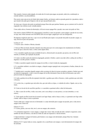Não estando o homem ainda julgado, ele ainda não foi morto para pagar seu pecado, então ela a condenação se
estende também a sua descendência.
Pois assim como uma arvore de limão dará sempre limões, um homem caído no pecado gerará de si pecadores, tudo o
que imundo não pode gerar limpeza a não ser que seja purificado antes.
Já vimos que o homem não pode ser perdoado porque Deus não quer perdoar Satanás, que ao contrario de Eva não foi
enganado, mas rebelou-se por vontade própria.
Como então salvar o homem da destruição, só há um recurso apagar-lhe o pecado, mas como isto pode ser feito.
Este ritual se chama EXPIACAO e basicamente é transferir a outro seu pecado e assim apagar o pecado do seu nome,
ou seja, uma vítima inocente será SACRIFÍCADA em seu lugar e pagará por você sua transgressão.
Há algumas exigências para isto, o que vai ser sacrificado para expiar o seu pecado não pode ter pecado a pagar, ou
seja, terá de ser puro sem pecados.
Levítico 4- 1a7
1 FALOU mais o Senhor a Moisés, dizendo:
2 Fala aos filhos de Israel, dizendo: Quando uma alma pecar por erro contra alguns dos mandamentos do Senhor,
acerca do que se não deve fazer, e obrar contra algum deles:
3 Se o sacerdote ungido pecar para escândalo do povo, oferecerá pelo seu pecado, que pecou, um novilho sem
mancha, ao Senhor, por expiação do pecado.
4 E trará o novilho à porta da tenda da congregação, perante o Senhor, e porá a sua mão sobre a cabeça do novilho, e
degolará o novilho perante o Senhor.
5 Então o sacerdote ungido tomará do sangue do novilho e o trará à tenda da congregação:
6 E o sacerdote molhará o seu dedo no sangue, e daquele sangue espargirá sete vezes perante o Senhor, diante do véu
do santuário.
7 Também porá o sacerdote daquele sangue sobre as pontas do altar do incenso aromático, perante o Senhor que está
na tenda da congregação: e todo o resto do sangue do novilho derramará à base do altar do holocausto, que está à
porta da tenda da congregação.
8 E toda a gordura do novilho da expiação tirará dele: a gordura que cobre a fressura, e toda a gordura que está sobre
a fressura,
9 E os dois rins, e a gordura que está sobre eles, que está sobre as tripas, e o redenho de sobre o fígado, com os rins,
tirará,
10 Como se tira do boi do sacrifício pacífico: e o sacerdote a queimará sobre o altar do holocausto.
11 Mas o couro do novilho, e toda a sua carne, com a sua cabeça e as suas pernas, e as suas entranhas, e o seu
esterco,
12 Todo aquele novilho levará fora do arraial a um lugar limpo, onde se lança a cinza, e o queimará com fogo sobre
a lenha: onde se lança a cinza se queimará.
Vemos então que o sangue tem de ser derramado e o corpo destruído para se pagar um pecado, pois a vida está no
sangue como vemos em:
Gênesis 9- 4 a 6
4 A carne, porém, com sua vida, isto é, com seu sangue, não comereis.
5 E certamente requererei o vosso sangue, o sangue das vossas vidas; da mão de todo o animal o requererei; como
também da mão do homem, e da mão do irmão de cada um requererei a vida do homem.
6 Quem derramar o sangue do homem, pelo homem o seu sangue será derramado; porque Deus fez o homem
conforme a sua imagem.
Hebreus 9-22 E quase todas as coisas, segundo a lei, se purificam com sangue; e sem derramamento de sangue não
há remissão.
 