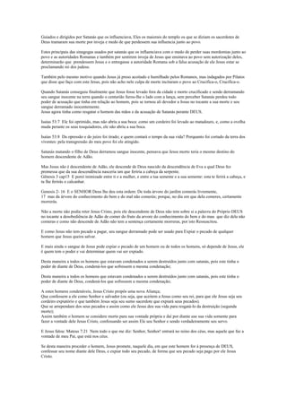 Guiados e dirigidos por Satanás que os influenciava, Eles os maiorais do templo os que se diziam os sacerdotes de
Deus tramaram sua morte por inveja e medo de que perdessem sua influencia junto ao povo.
Estes principais das sinagogas usados por satanás que os influenciava com o medo de perder suas mordomias junto ao
povo e as autoridades Romanas e também por sentirem inveja de Jesus que ensinava ao povo sem autorização deles,
determinarão que prendessem Jesus e o entregasse a autoridade Romana sob a falsa acusação de ele Jesus estar se
proclamando rei dos judeus.
Também pelo mesmo motivo quando Jesus já preso acoitado e humilhado pelos Romanos, mas indagados por Pilatos
que disse que faço com este Jesus, pois não acho nele culpa de morte incitaram o povo ao Crucifica-o, Crucifica-o.
Quando Satanás conseguiu finalmente que Jesus fosse levado fora da cidade e morto crucificado e sendo derramando
seu sangue inocente na terra quando o centurião furou-lhe o lado com a lança, sem perceber Satanás perdeu todo
poder de acusação que tinha em relação ao homem, pois se tornou ali devedor a Jesus no tocante a sua morte e seu
sangue derramado inocentemente.
Jesus agora tinha como resgatar o homem das mãos e da acusação de Satanás perante DEUS.
Isaías 53:7 Ele foi oprimido, mas não abriu a sua boca: como um cordeiro foi levado ao matadouro, e, como a ovelha
muda perante os seus tosquiadores, ele não abriu a sua boca.
Isaías 53:8 Da opressão e do juízo foi tirado; e quem contará o tempo da sua vida? Porquanto foi cortado da terra dos
viventes: pela transgressão do meu povo foi ele atingido.
Satanás matando o filho de Deus derramou sangue inocente, pensava que Jesus morto teria o mesmo destino do
homem descendente de Adão.
Mas Jesus não é descendente de Adão, ele descende de Deus nascido da descendência de Eva a qual Deus fez
promessa que da sua descendência nasceria um que feriria a cabeça da serpente.
Gênesis 3 cap15 E porei inimizade entre ti e a mulher, e entre a tua semente e a sua semente: esta te ferirá a cabeça, e
tu lhe ferirás o calcanhar.
Genesis 2- 16 E o SENHOR Deus lhe deu esta ordem: De toda árvore do jardim comerás livremente,
17 mas da árvore do conhecimento do bem e do mal não comerás; porque, no dia em que dela comeres, certamente
morrerás.
Não a morte não podia reter Jesus Cristo, pois ele descendente de Deus não tem sobre si a palavra do Próprio DEUS
no tocante a desobediência de Adão de comer do fruto da arvore do conhecimento do bem e do mau que diz dela não
comeras e como não descende de Adão não tem a sentença certamente morreras, por isto Ressuscitou.
E como Jesus não tem pecado a pagar, seu sangue derramado pode ser usado para Expiar o pecado de qualquer
homem que Jesus queira salvar.
E mais ainda o sangue de Jesus pode expiar o pecado de um homem ou de todos os homens, só depende de Jesus, ele
é quem tem o poder e vai determinar quem vai ser expiado.
Desta maneira a todos os homens que estavam condenados a serem destruídos junto com satanás, pois este tinha o
poder de diante de Deus, condená-los que sofressem a mesma condenação;
Desta maneira a todos os homens que estavam condenados a serem destruídos junto com satanás, pois este tinha o
poder de diante de Deus, condená-los que sofressem a mesma condenação;
A estes homens condenáveis, Jesus Cristo propôs uma nova Aliança;
Que confessem a ele como Senhor e salvador (ou seja, que aceitem a Jesus como seu rei, para que ele Jesus seja seu
cordeiro expiatório e que também Jesus seja seu sumo sacerdote que expiará seus pecados).
Que se arrependam dos seus pecados e assim como ele Jesus deu sua vida para resgatá-lo da destruição (segunda
morte);
Assim também o homem se considere morto para sua vontade própria e daí por diante use sua vida somente para
fazer a vontade dele Jesus Cristo, confessando ser assim Ele seu Senhor e sendo verdadeiramente seu servo.
E Jesus falou: Mateus 7:21 Nem todo o que me diz: Senhor, Senhor! entrará no reino dos céus, mas aquele que faz a
vontade de meu Pai, que está nos céus.
Se desta maneira proceder o homem, Jesus promete, naquele dia, em que este homem for à presença de DEUS,
confessar seu nome diante dele Deus, e expiar todo seu pecado, de forma que seu pecado seja pago por ele Jesus
Cristo.
 