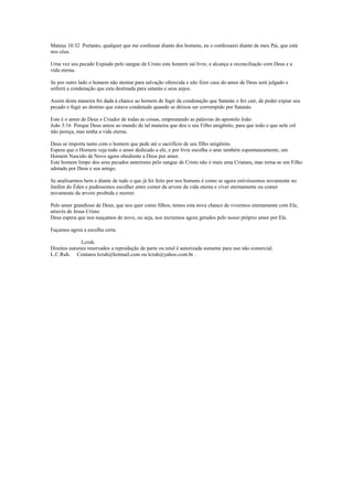 Mateus 10:32 Portanto, qualquer que me confessar diante dos homens, eu o confessarei diante de meu Pai, que está
nos céus.
Uma vez seu pecado Expiado pelo sangue de Cristo este homem sai livre, e alcança a reconciliação com Deus e a
vida eterna.
Se por outro lado o homem não atentar para salvação oferecida e não fizer caso do amor de Deus será julgado e
sofrerá a condenação que esta destinada para satanás e seus anjos.
Assim desta maneira foi dada à chance ao homem de fugir da condenação que Satanás o fez cair, de poder expiar seu
pecado e fugir ao destino que estava condenado quando se deixou ser corrompido por Satanás.
Este é o amor de Deus o Criador de todas as coisas, emprestando as palavras do apostolo João:
João 3:16 Porque Deus amou ao mundo de tal maneira que deu o seu Filho unigênito, para que todo o que nele crê
não pereça, mas tenha a vida eterna.
Deus se importa tanto com o homem que pede até o sacrifício de seu filho unigênito.
Espera que o Homem veja todo o amor dedicado a ele, e por livre escolha o ame também espontaneamente, um
Homem Nascido de Novo agora obediente a Deus por amor.
Este homem limpo dos seus pecados anteriores pelo sangue de Cristo não é mais uma Criatura, mas torna-se um Filho
adotado por Deus e seu amigo.
Se analisarmos bem e diante de tudo o que já foi feito por nos homens é como se agora estivéssemos novamente no
Jardim do Éden e pudéssemos escolher entre comer da arvore da vida eterna e viver eternamente ou comer
novamente da arvore proibida e morrer.
Pelo amor grandioso de Deus, que nos quer como filhos, temos esta nova chance de vivermos eternamente com Ele,
através de Jesus Cristo.
Deus espera que nos nasçamos de novo, ou seja, nos recriemos agora gerados pelo nosso próprio amor por Ele.
Façamos agora a escolha certa.
Lcruh.
Direitos autorais reservados a reprodução de parte ou total é autorizada somente para uso não comercial.
L.C.Ruh. Contatos lcruh@hotmail.com ou lcruh@yahoo.com.br .
 