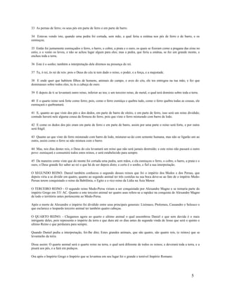 33 As pernas de ferro; os seus pés em parte de ferro e em parte de barro.
34 Estavas vendo isto, quando uma pedra foi cortada, sem mão, a qual feriu a estátua nos pés de ferro e de barro, e os
esmiuçou.
35 Então foi juntamente esmiuçados o ferro, o barro, o cobre, a prata e o ouro, os quais se fizeram como a pragana das eiras no
estio, e o vento os levou, e não se achou lugar algum para eles; mas a pedra, que feriu a estátua, se fez um grande monte, e
encheu toda a terra.
36 Este é o sonho; também a interpretação dele diremos na presença do rei.
37 Tu, ó rei, és rei de reis: pois o Deus do céu te tem dado o reino, o poder, e a força, e a majestade.
38 E onde quer que habitem filhos de homens, animais do campo, e aves do céu, ele tos entregou na tua mão, e fez que
dominasses sobre todos eles; tu és a cabeça de ouro.
39 E depois de ti se levantará outro reino, inferior ao teu; e um terceiro reino, de metal, o qual terá domínio sobre toda a terra.
40 E o quarto reino será forte como ferro; pois, como o ferro esmiúça e quebra tudo, como o ferro quebra todas as cousas, ele
esmiuçará e quebrantará.
41 E, quanto ao que viste dos pés e dos dedos, em parte de barro de oleiro, e em parte de ferro, isso será um reino dividido;
contudo haverá nele alguma cousa da firmeza do ferro, pois que viste o ferro misturado com barro de lodo.
42 E como os dedos dos pés eram em parte de ferro e em parte de barro, assim por uma parte o reino será forte, e por outra
será frágil.
43 Quanto ao que viste do ferro misturado com barro de lodo, misturar-se-ão com semente humana, mas não se ligarão um ao
outro, assim como o ferro se não mistura com o barro.
44 Mas, nos dias destes reis, o Deus do céu levantará um reino que não será jamais destruído; e este reino não passará a outro
povo: esmiuçará e consumirá todos estes reinos, e será estabelecido para sempre.
45 Da maneira como viste que do monte foi cortada uma pedra, sem mãos, e ela esmiuçou o ferro, o cobre, o barro, a prata e o
ouro, o Deus grande fez saber ao rei o que há de ser depois disto; e certo é o sonho, e fiel a sua interpretação.
O SEGUNDO REINO. Daniel também conheceu o segundo desses reinos que foi o império dos Medos e dos Persas, que
depois viria a se dividir em quatro, quanto ao segundo animal ter três costelas na sua boca deve-se ao fato de o império Medo-
Persas terem conquistado o reino da Babilônia, o Egito e o rico reino da Lídia na Ásia Menor.
O TERCEIRO REINO - O segundo reino Medo-Persa viriam a ser conquistado por Alexandre Magno e se tornaria parte do
império Grego em 331 AC. Quanto a este terceiro animal ter quatro asas refere-se a rapidez na conquista de Alexandre Magno
de todo o território antes pertencente ao Medo-Persa.
Após a morte de Alexandre o império foi dividido entre seus principais generais: Lisímaco, Ptolomeu, Cassandro e Seleuco o
que esclarece o leopardo terceiro animal ter também quatro cabeças.
O QUARTO REINO. - Chegamos agora ao quarto e ultimo animal o qual assombrou Daniel e que sem duvida é o mais
intrigante deles, pois representa o império da terra e que dura até os dias antes da segunda vinda de Jesus que será o quinto e
ultimo Reino e que perdurara para sempre.
Quando Daniel pediu a interpretação, foi-lhe dito; Estes grandes animais, que são quatro, são quatro reis, (e reinos) que se
levantarão da terra.
Disse assim: O quarto animal será o quarto reino na terra, o qual será diferente de todos os reinos; e devorará toda a terra, e a
pisará aos pés, e a fará em pedaços.
Ora após o Império Grego o Império que se levantou em seu lugar foi o grande e temível Império Romano.
5
 