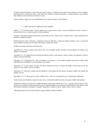 O Império Romano dominou a maior parte do mundo da época. A Palestina toda estava sob seu domínio e foi esse Império
quem sentenciou a morte Jesus Cristo, e mais tarde veio a destruiu a cidade de Jerusalém e o templo de Deus, e que ainda até
hoje influencia nossas vidas de uma maneira ou outra.
Vamos examinar a seguir este reino detalhadamente que é quarto animal na visão de Daniel.
• BESTA DE SETE CABEÇAS E DEZ CHIFRES
(Daniel. 7: 23a
25) Disse assim: O quarto animal será o quarto reino na terra, o qual será diferente de todos os reinos; e
devorará toda a terra, e a pisará aos pés, e a fará em pedaços.
E quanto as dez pontas, daquele mesmo reino se levantarão dez reis, e depois, dele se levantará outro, o qual será diferente dos
primeiros, e abaterá a três reis.
Proferirá palavras contra o Altíssimo, e magoara os santos do Altíssimo, e cuidará em mudar os tempos e a lei e os santos lhe
serão entregues nas mãos, por um tempo, dois tempos e metade dum tempo.
Também encontramos referencia desta Besta em:
Apocalipse 12:3 Viu-se, também, outro sinal no céu, e eis um dragão, grande, vermelho, com sete cabeças, dez chifres e, nas
cabeças, sete diademas.
Apocalipse 13:1 Vi emergir do mar uma besta que tinha dez chifres e sete cabeças e, sobre os chifres, dez diademas e, sobre as
cabeças, nomes de blasfêmia.
Apocalipse 17:3 Transportou-me o anjo, em espírito, a um deserto e vi uma mulher montada numa besta escarlate, besta
repleta de nomes de blasfêmia, com sete cabeças e dez chifres.
Apocalipse 17:7 O anjo, porém, me disse: Por que te admiraste? Dir-te-ei o mistério da mulher e da besta que tem as sete
cabeças e os dez chifres e que leva a mulher:
Apocalipse 17:9 Aqui está o sentido, que tem sabedoria: as sete cabeças são sete montes, nos quais a mulher está sentada. São
também sete reis,
Apocalipse 17:11 E a besta, que era e não é, também é ele, o oitavo rei, e procede dos sete, e caminha para a destruição.
Vamos inverter este Penúltimo só para ficar mais claro, {A besta (São também sete reis, nos quais a mulher está sentada) }.
Analisemos a história e veremos que o Império Romano começou por volta do ano 27 a.C. e que por volta dos anos 351 D.C
começou a ruir sofrendo invasões por parte dos povos chamados bárbaros, que ameaçavam suas fronteiras, esses bárbaros eram
denominados Alamanos, Ostrogodos, Visigodos, Borgundios, Vândalos, Francos, Anglos, Saxões, Suevos e Hunos.
(Ilustração tirada do livro Escolar de Historia Antiga e Medieval editora scipiene).
6
 
