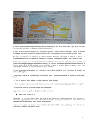 O Império Romano estava irremediavelmente esfacelado. Essa situação faria surgir novos reinos, e que fariam com que o
Império romano se dividisse em dez partes sob domínio destas tribos.
E depois de passado mais algum tempo, estes dez territórios que eram o império romano, ficaram sob o domínio de sete tribos
Barbara que se tornaram sete reinos, os quais originarão os paises que compunham a Europa conhecida até pouco tempo.
Os anglos, os saxões mais os bretões que já habitavam no local, formariam, por exemplo, a Inglaterra, os francos e os
borgundios dariam origem aos Franceses, os alamanos aos germânicos o remanescente romano a Itália e assim por diante.
É interessante notar, que com as invasões das tribos bárbaras o Império romano se dividiu no principio, em dez territórios, mas
depois de algum tempo estas tribos devido a alianças entre si ou guerras se reagruparam parcialmente e o antigo território do
Império Romano ficou dividido somente em sete territórios, os quais se tornariam depois sete paises, e estes paises
correspondem ao território do antigo império romano que se esfacelou.
Até aqui encontramos correspondência entre a história e o relato profético de o leão ter os dez chifres, o cair de três delas, mas
ainda nos falta explicar.
-- Que reino é esse que se levanta em meio aos outros sete reinos e que também é chamado de Mulher que monta sobre a
Besta?
-- O que ele difere dos outros, por que é diferente como é seu tipo de Reinado?
-- Como é que procura destruir os santos do Altíssimo, como é que ele cuida em mudar o tempo e a lei de Deus e por quê?
-- E qual é esse tempo em que ele tem domínio sobre o povo santo?
(Importante se lembrar do significado das palavras mulher e prostituta)
• A GRANDE PROSTITUTA.
(Apocalipse 17). E veio um dos sete anjos que tinham as sete taças e falou comigo, dizendo-me: Vem, mostrar-te-ei a
condenação da grande prostituta que está assentada sobre muitas águas, com a qual se prostituíram os reis da terra; e os que
habitam na terra se embebedaram com o vinho da sua prostituição.
E levou-me em espírito a um deserto, e vi uma mulher assentada sobre uma besta de cor escarlate, que estava cheia de nomes
de blasfêmia e tinha sete cabeças e dez chifres.
7
 