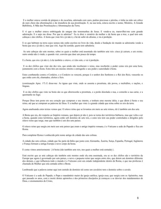 E a mulher estava vestida de púrpura e de escarlata, adornada com ouro, pedras preciosas e pérolas, e tinha na mão um cálice
de ouro cheio das abominações e da imundícia da sua prostituição. E, na sua testa, estava escrito o nome; Mistério, A Grande
Babilônia, A Mãe das Prostituições e Abominações da Terra.
E vi que a mulher estava embriagada do sangue das testemunhas de Jesus. E vendo-a eu, maravilhei-me com grande
admiração. E o anjo me disse: Por que te admiras? Eu te direi o mistério da mulher e da besta que a traz, a qual tem sete
cabeças e dez chifres. A besta que viste foi e já não é, e há de subir do abismo, e ira à perdição.
E os que habitam na terra cujos nomes não estão escritos no livro da vida, desde a fundação do mundo se admirarão vendo a
besta que era e já não é, mas que virá. Aqui há sentido, quem tem sabedoria.
As sete cabeças são sete montes, sobre os quais a mulher está assentada são também sete reis: cinco já caíram, e um existe;
outro ainda não é vindo; e quando vier, convém que dure um pouco de tempo.
E a besta, que era e já não é, é ela também o oitavo, e é dos sete, e vai à perdição.
E os dez chifres que viste são dez reis, que ainda não receberam o reino, mas receberão o poder como reis por uma hora,
juntamente com a besta. Estes têm um mesmo intento e entregarão o seu poder e autoridade à besta.
Estes combaterão contra o Cordeiro, e o Cordeiro os vencerá, porque é o senhor dos Senhores e o Rei dos Reis; vencerão os
que estão com ele, chamados, eleitos e fieis.
(continuação Apoc. 17) E disse-me: As águas que viste, onde se assenta a prostituta, são povos, e multidões, e nações, e
línguas.
E os dez chifres que viste na besta são os que aborrecerão a prostituta, e a porão desolada e nua, e comerão a sua carne, e a
queimarão no fogo.
Porque Deus tem posto em seu coração que cumpram o seu intento, e tenham uma mesma idéia, e que dêem à besta o seu
reino, até que se cumpram as palavras de Deus. E a mulher que viste é a grande cidade que reina sobre os reis da terra.
Agora analisando estes textos vemos que: O oitavo reino que se levantou em meio ao sete reinos, ele é também um dos sete.
A Besta que era, diz respeito ao Império romano, que depois já não é, pois se torna dez territórios bárbaros, mas que volta a ser
a besta, quando estes territórios, agora estão sob domínio de sete reis, e estes reis tem seu poder controlados e dirigidos pelo
oitavo reino que surge, mas que também é um dos sete paises.
O oitavo reino que surgiu em meio aos sete paises que eram o antigo império romano, é o Vaticano a sede do Papado e fica em
Roma.
Para completar Roma é conhecida pelo nome antigo de cidade das sete colinas.
A cidade das sete colinas, cidade que faz parte da Itália que junto com Alemanha, Áustria, Suíça, Espanha, Portugal, Inglaterra
e França formam a antiga Europa o novo corpo da besta.
E como vimos anteriormente: {A besta (são também sete reis, nos quais a mulher está sentada) }.
Está escrito que as sete cabeças são também sete montes onde ela esta assentada, ora se os dez chifres são o território da
Europa que agora é governado por sete paises, o novo e pequeno reino que surgiu entre eles, que detem um domínio diferente
dos demais, e que influencia todo o mundo é o Vaticano com seu estado independente dentro de Roma, e que nas profecias é
chamada de Mulher que esta sentada sobre a Besta.
Lembrando que a palavra sentar aqui tem sentido de domínio tal como um cavaleiro tem o domínio sobre o cavalo.
O Vaticano é a sede do Papado, o Papa o mandatário maior da igreja católica, igreja essa, que surgiu com os Apóstolos, mas
que passado os anos, com a morte destes apóstolos e dos primeiros discípulos já começou a se desviar dos mandamentos de
Deus, e ensinamentos de Cristo,
8
 