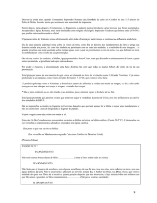 Desviou-se ainda mais quando Constantino Imperador Romano deu liberdade de culto aos Cristãos no ano 313 através do
Edito de Milão, fazendo assim que aceitassem sua autoridade de Imperador.
Porem depois, para adequar o Cristianismo e o Paganismo a andarem juntos introduziu varias heresias que foram assimilada e
incorporadas a Igreja Romana, mais tarde instituída como religião oficial pelo Imperador Teodosio que reinou entre (379-395)
que proibia outros cultos senão o oficial.
O pequeno reino do Vaticano reinou efetivamente sobre toda a Europa por certo tempo, e continua sua influencia ainda hoje.
Ela de uma maneira espiritual reina sobre os reinos da terra, como Ela se desviou dos mandamentos de Deus e prega sua
doutrina errada aos povos, faz com eles também se prostituam com as suas leis mudadas, e a multidão de suas imagens, ( a
grande prostituta que está assentada sobre muitas águas, com a qual se prostituíram os reis da terra; e os que habitam na terra
se embebedaram com o vinho da sua prostituição).
Ora ela era a noiva do cordeiro, a Mulher, igreja prometida a Jesus Cristo, mas que deixando os ensinamentos de Jesus a quem
estava prometida, se prostituiu indo após outros deuses.
Por poder e riquezas, e disseminando uma falsa doutrina faz com que todas as nações bebam do vinho da ira da sua
prostituição.
Esta Igreja por causa da sua maneira de agir vem a ser chamada no livro de revelações como A Grande Prostituta. E já estava
profetizado a seu respeito, como vimos no texto de Daniel: 7: 23a
26, que o oitavo reino faria:
E proferirá palavras contra o Altíssimo, e destruirá os santos do Altíssimo e cuidará em mudar os tempos, e a lei; e eles serão
entregues na sua mão por um tempo, e tempos, e metade dum tempo.
* Mas o juízo estabeler-se-a e eles tirarão o seu domínio, para o destruir e para o desfazer até ao fim.
Esta Igreja prostituta quis destruir a todos que tentavam seguir a verdadeira doutrina de Cristo, pois isto evidenciava seu desvio
dos mandados de DEUS.
Daí as inquisições as mortes na fogueira por heresias daqueles que queriam apenas ler a bíblia e seguir seus mandamentos e
não ao catolicismo cheio de iniqüidades e dogmas do papado.
Vejam a seguir como ela cuidou em mudar a lei.
Estes são Os Dez Mandamentos encontrados em todas as bíblias inclusive na bíblia católica; (Êxodo 20:3a
17). E destacados em
cor vermelha os mandamentos adotados e ensinados pela igreja católica.
(Em preto o que esta escrito na bíblia)
(Em vermelho os Mandamentos segundo Catecismo Católico da Doutrina Cristã)
(Primeira Tabua)
EXODO 20:3ª17
I MANDAMENTO
Não terás outros deuses diante de Mim ............................(Amar a Deus sobre todas as coisas).
II MANDAMENTO
Não farás para ti imagem de escultura, nem alguma semelhança do que há em cima nos céus, nem embaixo na terra, nem nas
águas debaixo da terra. Não te encurvarás a elas nem as servirás: porque Eu, o Senhor teu Deus, sou Deus zeloso, que visito a
maldade dos pais nos filhos até a terceira e quarta geração daqueles que me aborrecem, e faço misericórdias em milhares aos
que Me amam e guardam os Meus mandamentos.......................(Não pecar contra a castidade).
III MANDAMENTO
9
 