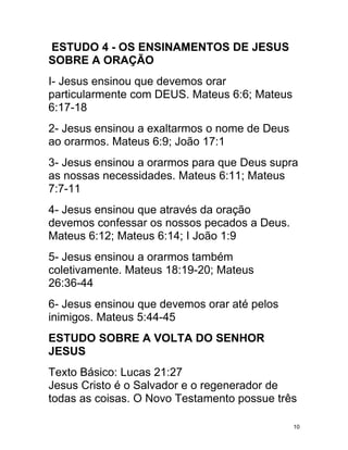 ESTUDO 4 - OS ENSINAMENTOS DE JESUS
SOBRE A ORAÇÃO
I- Jesus ensinou que devemos orar
particularmente com DEUS. Mateus 6:6; Mateus
6:17-18
2- Jesus ensinou a exaltarmos o nome de Deus
ao orarmos. Mateus 6:9; João 17:1
3- Jesus ensinou a orarmos para que Deus supra
as nossas necessidades. Mateus 6:11; Mateus
7:7-11
4- Jesus ensinou que através da oração
devemos confessar os nossos pecados a Deus.
Mateus 6:12; Mateus 6:14; I João 1:9
5- Jesus ensinou a orarmos também
coletivamente. Mateus 18:19-20; Mateus
26:36-44
6- Jesus ensinou que devemos orar até pelos
inimigos. Mateus 5:44-45
ESTUDO SOBRE A VOLTA DO SENHOR
JESUS
Texto Básico: Lucas 21:27
Jesus Cristo é o Salvador e o regenerador de
todas as coisas. O Novo Testamento possue três

                                               10
 