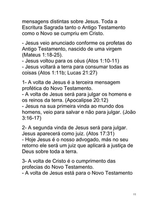 mensagens distintas sobre Jesus. Toda a
Escritura Sagrada tanto o Antigo Testamento
como o Novo se cumpriu em Cristo.
- Jesus veio anunciado conforme os profetas do
Antigo Testamento, nascido de uma virgem
(Mateus 1:18-25).
- Jesus voltou para os céus (Atos 1:10-11)
- Jesus voltará a terra para consumar todas as
coisas (Atos 1:11b; Lucas 21:27)
1- A volta de Jesus é a terceira mensagem
profética do Novo Testamento.
- A volta de Jesus será para julgar os homens e
os reinos da terra. (Apocalipse 20:12)
- Jesus na sua primeira vinda ao mundo dos
homens, veio para salvar e não para julgar. (João
3:16-17)
2- A segunda vinda de Jesus será para julgar.
Jesus aparecerá como juiz. (Atos 17:31)
- Hoje Jesus é o nosso advogado, más no seu
retorno ele será um juiz que aplicará a justiça de
Deus sobre toda a terra.
3- A volta de Cristo é o cumprimento das
profecias do Novo Testamento.
- A volta de Jesus está para o Novo Testamento



                                                     11
 