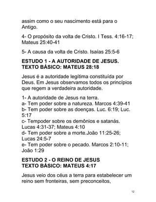 assim como o seu nascimento está para o
Antigo.
4- O propósito da volta de Cristo. I Tess. 4:16-17;
Mateus 25:40-41
5- A causa da volta de Cristo. Isaías 25:5-6
ESTUDO 1 - A AUTORIDADE DE JESUS.
TEXTO BÁSICO: MATEUS 28:18
Jesus é a autoridade legítima constituída por
Deus. Em Jesus observamos todos os princípios
que regem a verdadeira autoridade.
1- A autoridade de Jesus na terra.
a- Tem poder sobre a natureza. Marcos 4:39-41
b- Tem poder sobre as doenças. Luc. 6:19; Luc.
5:17
c- Tempoder sobre os demônios e satanás.
Lucas 4:31-37; Mateus 4:10
d- Tem poder sobre a morte.João 11:25-26;
Lucas 24:5-7
e- Tem poder sobre o pecado. Marcos 2:10-11;
João 1:29
ESTUDO 2 - O REINO DE JESUS
TEXTO BÁSICO: MATEUS 4:17
Jesus veio dos céus a terra para estabelecer um
reino sem fronteiras, sem preconceitos,
                                                  12
 