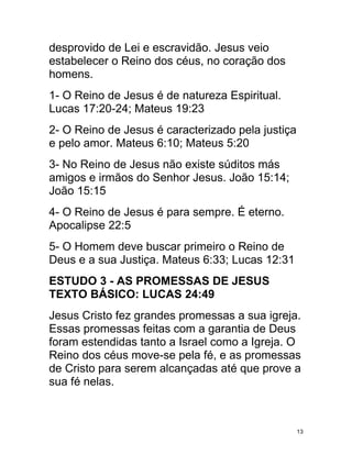 desprovido de Lei e escravidão. Jesus veio
estabelecer o Reino dos céus, no coração dos
homens.
1- O Reino de Jesus é de natureza Espiritual.
Lucas 17:20-24; Mateus 19:23
2- O Reino de Jesus é caracterizado pela justiça
e pelo amor. Mateus 6:10; Mateus 5:20
3- No Reino de Jesus não existe súditos más
amigos e irmãos do Senhor Jesus. João 15:14;
João 15:15
4- O Reino de Jesus é para sempre. É eterno.
Apocalipse 22:5
5- O Homem deve buscar primeiro o Reino de
Deus e a sua Justiça. Mateus 6:33; Lucas 12:31
ESTUDO 3 - AS PROMESSAS DE JESUS
TEXTO BÁSICO: LUCAS 24:49
Jesus Cristo fez grandes promessas a sua igreja.
Essas promessas feitas com a garantia de Deus
foram estendidas tanto a Israel como a Igreja. O
Reino dos céus move-se pela fé, e as promessas
de Cristo para serem alcançadas até que prove a
sua fé nelas.



                                                   13
 