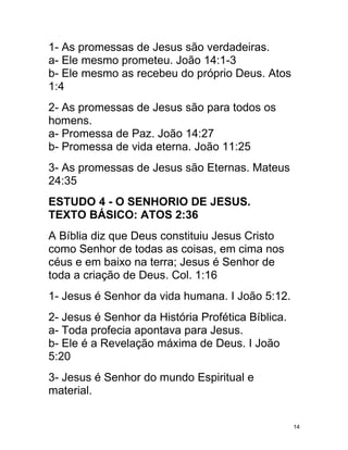 1- As promessas de Jesus são verdadeiras.
a- Ele mesmo prometeu. João 14:1-3
b- Ele mesmo as recebeu do próprio Deus. Atos
1:4
2- As promessas de Jesus são para todos os
homens.
a- Promessa de Paz. João 14:27
b- Promessa de vida eterna. João 11:25
3- As promessas de Jesus são Eternas. Mateus
24:35
ESTUDO 4 - O SENHORIO DE JESUS.
TEXTO BÁSICO: ATOS 2:36
A Bíblia diz que Deus constituiu Jesus Cristo
como Senhor de todas as coisas, em cima nos
céus e em baixo na terra; Jesus é Senhor de
toda a criação de Deus. Col. 1:16
1- Jesus é Senhor da vida humana. I João 5:12.
2- Jesus é Senhor da História Profética Bíblica.
a- Toda profecia apontava para Jesus.
b- Ele é a Revelação máxima de Deus. I João
5:20
3- Jesus é Senhor do mundo Espiritual e
material.


                                                   14
 