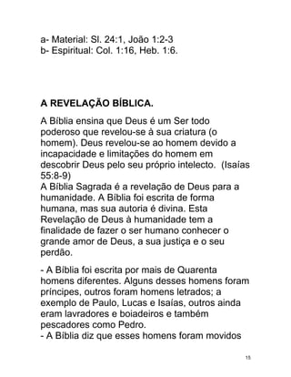 a- Material: Sl. 24:1, João 1:2-3
b- Espiritual: Col. 1:16, Heb. 1:6.




A REVELAÇÃO BÍBLICA.
A Bíblia ensina que Deus é um Ser todo
poderoso que revelou-se à sua criatura (o
homem). Deus revelou-se ao homem devido a
incapacidade e limitações do homem em
descobrir Deus pelo seu próprio intelecto. (Isaías
55:8-9)
A Bíblia Sagrada é a revelação de Deus para a
humanidade. A Bíblia foi escrita de forma
humana, mas sua autoria é divina. Esta
Revelação de Deus à humanidade tem a
finalidade de fazer o ser humano conhecer o
grande amor de Deus, a sua justiça e o seu
perdão.
- A Bíblia foi escrita por mais de Quarenta
homens diferentes. Alguns desses homens foram
príncipes, outros foram homens letrados; a
exemplo de Paulo, Lucas e Isaías, outros ainda
eram lavradores e boiadeiros e também
pescadores como Pedro.
- A Bíblia diz que esses homens foram movidos

                                                15
 