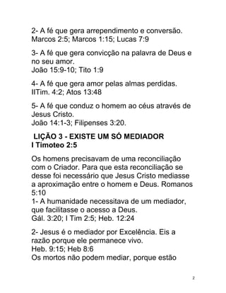 2- A fé que gera arrependimento e conversão.
Marcos 2:5; Marcos 1:15; Lucas 7:9
3- A fé que gera convicção na palavra de Deus e
no seu amor.
João 15:9-10; Tito 1:9
4- A fé que gera amor pelas almas perdidas.
IITim. 4:2; Atos 13:48
5- A fé que conduz o homem ao céus através de
Jesus Cristo.
João 14:1-3; Filipenses 3:20.
 LIÇÃO 3 - EXISTE UM SÓ MEDIADOR
I Timoteo 2:5
Os homens precisavam de uma reconciliação
com o Criador. Para que esta reconciliação se
desse foi necessário que Jesus Cristo mediasse
a aproximação entre o homem e Deus. Romanos
5:10
1- A humanidade necessitava de um mediador,
que facilitasse o acesso a Deus.
Gál. 3:20; I Tim 2:5; Heb. 12:24
2- Jesus é o mediador por Excelência. Eis a
razão porque ele permanece vivo.
Heb. 9:15; Heb 8:6
Os mortos não podem mediar, porque estão

                                                  2
 