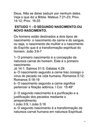 Deus. Não se deixe seduzir por nenhum deles.
Veja o que diz a Bíblia. Mateus 7:21-23; Prov.
14:12; Prov. 16:25
ESTUDO 1 - O SEGUNDO NASCIMENTO.OU
NOVO NASCIMENTO.
Os homens estão destinados a dois tipos de
nascimento: o nascimento da carne e do sangue,
ou seja, o nascimento de mulher e o nascimento
do Espírito que é a transformação espiritual do
homem. João 3:6-7
1- O primeiro nascimento é a concepção da
natureza carnal do homem. Este é o primeiro
nascimento.
Jó 14:1; Salmos 51:5; Gálatas 4:29.
a- O nascimento segundo a carne traz consigo o
vírus do pecado na vida humana. Romanos 5:12;
Romanos 5:18-19
b- O nascimento segundo a carne significa
pertencer a filiação adônica. I Cor. 15:48a
2- O segundo nascimento é a purificação e a
justificação dos pecados mediante o
arrependimento.
I João 3:9; I João 5:18
a- O segundo nascimento é a transformação da
natureza carnal humana em natureza Espiritual.

                                                 4
 