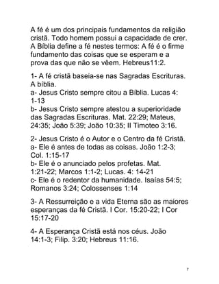A fé é um dos principais fundamentos da religião
cristã. Todo homem possui a capacidade de crer.
A Bíblia define a fé nestes termos: A fé é o firme
fundamento das coisas que se esperam e a
prova das que não se vêem. Hebreus11:2.
1- A fé cristã baseia-se nas Sagradas Escrituras.
A bíblia.
a- Jesus Cristo sempre citou a Bíblia. Lucas 4:
1-13
b- Jesus Cristo sempre atestou a superioridade
das Sagradas Escrituras. Mat. 22:29; Mateus,
24:35; João 5:39; João 10:35; II Timoteo 3:16.
2- Jesus Cristo é o Autor e o Centro da fé Cristã.
a- Ele é antes de todas as coisas. João 1:2-3;
Col. 1:15-17
b- Ele é o anunciado pelos profetas. Mat.
1:21-22; Marcos 1:1-2; Lucas. 4: 14-21
c- Ele é o redentor da humanidade. Isaías 54:5;
Romanos 3:24; Colossenses 1:14
3- A Ressurreição e a vida Eterna são as maiores
esperanças da fé Cristã. I Cor. 15:20-22; I Cor
15:17-20
4- A Esperança Cristã está nos céus. João
14:1-3; Filip. 3:20; Hebreus 11:16.



                                                     7
 