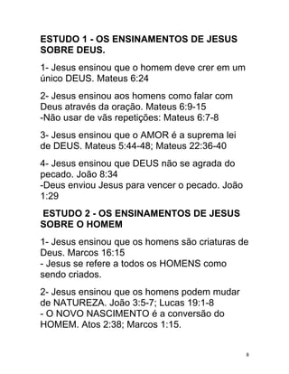 ESTUDO 1 - OS ENSINAMENTOS DE JESUS
SOBRE DEUS.
1- Jesus ensinou que o homem deve crer em um
único DEUS. Mateus 6:24
2- Jesus ensinou aos homens como falar com
Deus através da oração. Mateus 6:9-15
-Não usar de vãs repetições: Mateus 6:7-8
3- Jesus ensinou que o AMOR é a suprema lei
de DEUS. Mateus 5:44-48; Mateus 22:36-40
4- Jesus ensinou que DEUS não se agrada do
pecado. João 8:34
-Deus enviou Jesus para vencer o pecado. João
1:29
ESTUDO 2 - OS ENSINAMENTOS DE JESUS
SOBRE O HOMEM
1- Jesus ensinou que os homens são criaturas de
Deus. Marcos 16:15
- Jesus se refere a todos os HOMENS como
sendo criados.
2- Jesus ensinou que os homens podem mudar
de NATUREZA. João 3:5-7; Lucas 19:1-8
- O NOVO NASCIMENTO é a conversão do
HOMEM. Atos 2:38; Marcos 1:15.


                                                8
 