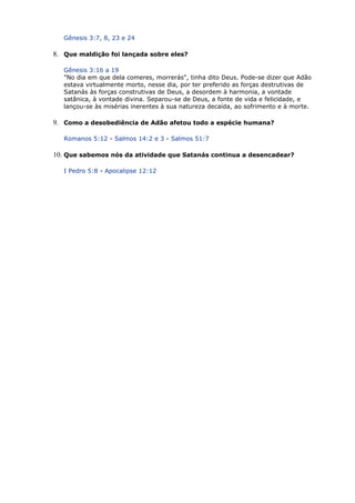 Gênesis 3:7, 8, 23 e 24
8. Que maldição foi lançada sobre eles?
Gênesis 3:16 a 19
"No dia em que dela comeres, morrerás", tinha dito Deus. Pode-se dizer que Adão
estava virtualmente morto, nesse dia, por ter preferido as forças destrutivas de
Satanás às forças construtivas de Deus, a desordem à harmonia, a vontade
satânica, à vontade divina. Separou-se de Deus, a fonte de vida e felicidade, e
lançou-se às misérias inerentes à sua natureza decaída, ao sofrimento e à morte.
9. Como a desobediência de Adão afetou todo a espécie humana?
Romanos 5:12 - Salmos 14:2 e 3 - Salmos 51:7
10. Que sabemos nós da atividade que Satanás continua a desencadear?
I Pedro 5:8 - Apocalipse 12:12
 