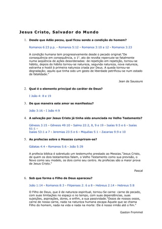 Jesus Cristo, Salvador do Mundo
1. Desde que Adão pecou, qual ficou sendo a condição do homem?
Romanos 6:23 p.p. - Romanos 5:12 - Romanos 3:10 a 12 - Romanos 3:23
A condição humana tem progressivamente desde o pecado original."De
consequência em consequência, o 1o
. ato de revolta repercute-se fatalmente
numa seqüência de ações desordenadas: de repetição em repetição, tornou-se
hábito, depois do hábito tornou-se natureza, segunda natureza, nova natureza,
estranha e hostil à primeira natureza criada por Deus. A queda tornou-se
degradação; aquilo que tinha sido um gesto de liberdade petrificou-se num estado
de fatalidade."
Jean de Saussure
2. Qual é o elemento principal do caráter de Deus?
I João 4: 8 e 19
3. De que maneira este amor se manifestou?
João 3:16 - I João 4:9
4. A salvação por Jesus Cristo já tinha sido anunciada no Velho Testamento?
Gênesis 3:15 - Gênesis 49:10 - Salmo 22:2, 8, 9 e 19 - Isaías 9:5 e 6 - Isaías
61:1 -
Isaías 53:1 a 7 - Jeremias 23:5 e 6 - Miquéias 5:1 - Zacarias 9:9 e 10
5. As profecias sobre o Messias cumpriram-se?
Gálatas 4:4 - Romanos 5:6 - João 5:39
A profecia biblica é sobretudo um testemunho prestado ao Messias."Jesus Cristo,
de quem os dois testamentos falam, o Velho Testamento como sua previsão, o
Novo como seu modelo, os dois como seu centro. As profecias são a maior prova
de Jesus Cristo."
Pascal
6. Sob que forma o Filho de Deus apareceu?
João 1:14 - Romanos 8:3 - Filipenses 2: 6 a 8 - Hebreus 2:14 - Hebreus 5:8
O Filho de Deus, que é de natureza espiritual, tornou-Se carne: carne de pecado,
com suas limitações no espaço e no tempo, com suas dependências, suas
sujeições, aspirações, dores, e enfim, a sua passividade."Ossos de nossos ossos,
carne de nossa carne, nada na natureza humana escapa Àquele que se chama
Filho do homem, nada na vida e nada na morte: Ele é nosso irmão até o fim."
Gaston Frommel
 
