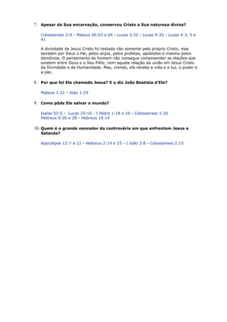 7. Apesar da Sua encarnação, conservou Cristo a Sua natureza divina?
Colossenses 2:9 - Mateus 26:63 e 64 - Lucas 3:22 - Lucas 9:35 - Lucas 4:3, 9 e
41
A divindade de Jesus Cristo foi testada não somente pelo próprio Cristo, mas
também por Deus o Pai, pelos anjos, pelos profetas, apóstolos e mesmo pelos
demônios. O pensamento do homem não consegue compreender as elações que
existem entre Deus e o Seu Filho, nem aquela relação da união em Jesus Cristo
da Divindade e da Humanidade. Mas, crendo, ela recebe a vida e a luz, o poder e
a paz.
8. Por que foi Ele chamado Jesus? E o diz João Bastista d'Ele?
Mateus 1:21 - João 1:29
9. Como pôde Ele salvar o mundo?
Isaías 53:5 - Lucas 19:10 - I Pedro 1:18 e 19 - Colossenses 1:20
Hebreus 9:26 e 28 - Hebreus 10:14
10. Quem é o grande vencedor da controvéria em que enfrentam Jesus e
Satanás?
Apocalipse 12:7 a 12 - Hebreus 2:14 e 15 - I João 3:8 - Colossenses 2:15
 