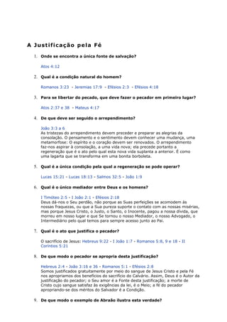 A Justificação pela Fé
1. Onde se encontra a única fonte de salvação?
Atos 4:12
2. Qual é a condição natural do homem?
Romanos 3:23 - Jeremias 17:9 - Efésios 2:3 - Efésios 4:18
3. Para se libertar do pecado, que deve fazer o pecador em primeiro lugar?
Atos 2:37 e 38 - Mateus 4:17
4. De que deve ser seguido o arrependimento?
João 3:3 a 6
As tristezas do arrependimento devem preceder e preparar as alegrias da
consolação. O pensamento e o sentimento devem conhecer uma mudança, uma
metamorfose: O espírito e o coração devem ser renovados. O arrependimento
faz-nos aspirar à consolação, a uma vida nova; ela precede portanto a
regeneração que é o ato pelo qual esta nova vida suplanta a anterior. É como
uma lagarta que se transforma em uma bonita borboleta.
5. Qual é a única condição pela qual a regeneração se pode operar?
Lucas 15:21 - Lucas 18:13 - Salmos 32:5 - João 1:9
6. Qual é o único mediador entre Deus e os homens?
I Timóteo 2:5 - I João 2:1 - Efésios 2:18
Deus dá-nos o Seu perdão, não porque as Suas perfeições se acomodem às
nossas fraquezas, ou que a Sua pureza suporte o contato com as nossas misérias,
mas porque Jesus Cristo, o Justo, o Santo, o Inocente, pagou a nossa dívida, que
morreu em nosso lugar e que Se tornou o nosso Mediador, o nosso Advogado, o
Intermediário pelo qual temos para sempre acesso junto ao Pai.
7. Qual é o ato que justifica o pecador?
O sacrifício de Jesus: Hebreus 9:22 - I João 1:7 - Romanos 5:8, 9 e 18 - II
Coríntios 5:21
8. De que modo o pecador se apropria desta justificação?
Hebreus 2:4 - João 3:16 e 36 - Romanos 5:1 - Efésios 2:8
Somos justificados gratuitamente por meio do sangue de Jesus Cristo e pela Fé
nos apropriamos dos benefícios do sacrifício do Calvário. Assim, Deus é o Autor da
justificação do pecador; o Seu amor é a Fonte desta justificação; a morte de
Cristo cujo sangue satisfaz às exigências da lei, é o Meio; a fé do pecador
apropriando-se dos méritos do Salvador é a Condição.
9. De que modo o exemplo de Abraão ilustra esta verdade?
 