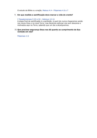 O estudo da Bíblia e a oração. Mateus 4:4 - Filipenses 4:6 e 7
9. Em que medida a santificação deve marcar a vida do crente?
I Tessalonicenses 5:23 e 24 - Hebreus 12:14
A etapa final da santificação é a perfeição, à qual nós nunca chegaremos senão
nos novos Céus e na nova Terra; mas devemos esforçar-nos sem descanso e
motivados aqui na Terra, sabendo que um dia a alcançaremos.
10. Que preciosa segurança Deus nos dá quanto ao cumprimento da Sua
vontade em nós?
Filipenses 1:6
 