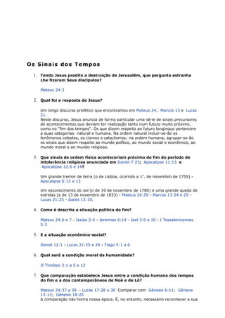 Os Sinais dos Tempos
1. Tendo Jesus predito a destruição de Jerusalém, que pergunta estranha
Lhe fizeram Seus discípulos?
Mateus 24:3
2. Qual foi a resposta de Jesus?
Um longo discurso profético que encontramos em Mateus 24; Marcos 13 e Lucas
21.
Neste discurso, Jesus anuncia de forma particular uma série de sinais precursores
de acontecimentos que deviam ter realização tanto num futuro muito próximo,
como no "fim dos tempos". Os que dizem respeito ao futuro longínquo pertencem
a duas categorias: natural e humana. Na ordem natural incluir-se-ão os
fenômenos celestes, os cismos e cataclismos; na ordem humana, agrupar-se-ão
os sinais que dizem respeito ao mundo político, ao mundo social e econômico, ao
mundo moral e ao mundo religioso.
3. Que sinais de ordem física aconteceriam próximo do fim do período de
intolerância religiosa anunciada em Daniel 7:25; Apocalipse 11:13 e
Apocalipse 12:6 e 14?
Um grande tremor de terra (o de Lisboa, ocorrido a 1o
. de novembro de 1755) -
Apocalipse 6:12 e 13
Um escurecimento do sol (o de 19 de novembro de 1780) e uma grande queda de
estrelas (a de 13 de novembro de 1833) - Mateus 24:29 - Marcos 13:24 e 25 -
Lucas 21:25 - Isaías 13:10.
4. Como é descrita a situação política do fim?
Mateus 24:6 e 7 - Isaías 2:4 - Jeremias 6:14 - Joel 3:9 e 10 - I Tessalonicenses
5:3
5. E a situação econômico-social?
Daniel 12:1 - Lucas 21:25 e 26 - Tiago 5:1 a 6
6. Qual será a condição moral da humanidade?
II Timóteo 3:1 a 5 e 13
7. Que comparação estabelece Jesus entre a condição humana dos tempos
do fim e a dos contemporâneos de Noé e de Ló?
Mateus 24:37 a 39 - Lucas 17:28 a 30 Comparar com Gênesis 6:11; Gênesis
13:13; Gênesis 18:20
A comparação não honra nossa época. É, no entanto, necessário reconhecer a sua
 