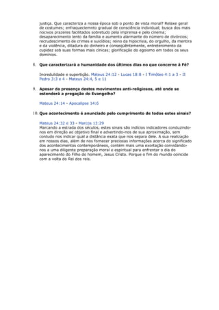 justiça. Que caracteriza a nossa época sob o ponto de vista moral? Relaxe geral
de costumes; enfraqueciemnto gradual de consciência individual; busca dos mais
nocivos prazeres facilitados sobretudo pela imprensa e pelo cinema;
desaparecimento lento da família e aumento alarmante do número de divórcios;
recrudescimento de crimes e suicídios; reino da hipocrisia, do orgulho, da mentira
e da violência, ditadura do dinheiro e conseqüêntemente, entretenimento da
cupidez sob suas formas mais cínicas; glorificação do egoismo em todos os seus
domínios.
8. Que caracterizará a humanidade dos últimos dias no que concerne à Fé?
Incredulidade e supertição. Mateus 24:12 - Lucas 18:8 - I Timóteo 4:1 a 3 - II
Pedro 3:3 e 4 - Mateus 24:4, 5 e 11
9. Apesar da presença destes movimentos anti-religiosos, até onde se
estenderá a pregação do Evangelho?
Mateus 24:14 - Apocalipse 14:6
10. Que acontecimento é anunciado pelo cumprimento de todos estes sinais?
Mateus 24:32 e 33 - Marcos 13:29
Marcando a estrada dos séculos, estes sinais são indícios indicadores conduzindo-
nos em direção ao objetivo final e advertindo-nos de sua aproximação, sem
contudo nos indicar qual a distância exata que nos separa dele. A sua realização
em nossos dias, além de nos fornecer preciosas informações acerca do significado
dos acontecimentos contemporâneos, contém mais uma exortação convidando-
nos a uma diligente preparação moral e espiritual para enfrentar o dia do
aparecimento do Filho do homem, Jesus Cristo. Porque o fim do mundo coincide
com a volta do Rei dos reis.
 